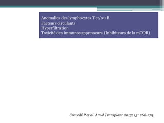 Anomalies des lymphocytes T et/ou B
Facteurs circulants
Hyperfiltration
Toxicité des immunosuppresseurs (Inhibiteurs de la mTOR)




              Cravedi P et al. Am J Transplant 2013; 13: 266-274.
 
