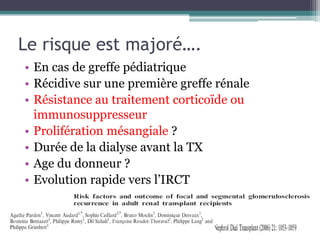 Le risque est majoré….
• En cas de greffe pédiatrique
• Récidive sur une première greffe rénale
• Résistance au traitement corticoïde ou
  immunosuppresseur
• Prolifération mésangiale ?
• Durée de la dialyse avant la TX
• Age du donneur ?
• Evolution rapide vers l’IRCT
 