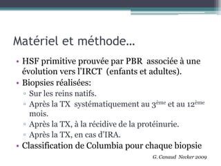 Matériel et méthode…
• HSF primitive prouvée par PBR associée à une
  évolution vers l’IRCT (enfants et adultes).
• Biopsies réalisées:
 ▫ Sur les reins natifs.
 ▫ Après la TX systématiquement au 3ème et au 12ème
   mois.
 ▫ Après la TX, à la récidive de la protéinurie.
 ▫ Après la TX, en cas d’IRA.
• Classification de Columbia pour chaque biopsie
                                    G. Canaud Necker 2009
 