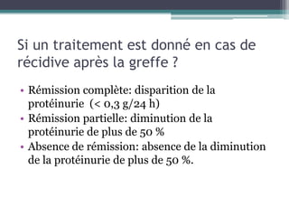 Si un traitement est donné en cas de
récidive après la greffe ?
• Rémission complète: disparition de la
  protéinurie (< 0,3 g/24 h)
• Rémission partielle: diminution de la
  protéinurie de plus de 50 %
• Absence de rémission: absence de la diminution
  de la protéinurie de plus de 50 %.
 