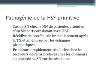 Pathogénie de la HSF primitive
 ▫ Cas de SN chez le NN de patientes atteintes
   d’un SN corticorésistant avec HSF.
 ▫ Récidive de protéinurie immédiatement après
   la TX et améliorée par les échanges
   plasmatiques.
 ▫ Protéinurie rapidement résolutive chez les
   receveurs de reins prélevés chez les donneurs
   en poussée de SN corticorésistants.
 
