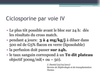 Ciclosporine par voie IV

• Le plus tôt possible avant le bloc sur 24 h: dés
  les résultats du cross match.
• pendant 4 jours: 3 à 4 mg/kg/j à diluer dans
  500 ml de G5% flacon en verre (liposoluble)
• la perfusion doit passer sur 24h.
• le taux sanguin correspond à un T0 dit plateau
  objectif 300ng/ml(+ ou – 50).
                       J. Dantal (22/02/2011)
                       Service de Néphrologie et de transplantation
                       Nantes
 