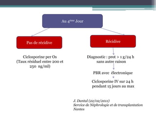 Au 4ème Jour




     Pas de récidive                                Récidive


   Ciclosporine per Os                   Diagnostic : prot > 1 g/24 h
(Taux résiduel entre 200 et                   sans autre raison
       250 ng/ml)
                                            PBR avec électronique

                                           Ciclosporine IV sur 24 h
                                           pendant 15 jours au max


                                J. Dantal (22/02/2011)
                                Service de Néphrologie et de transplantation
                                Nantes
 