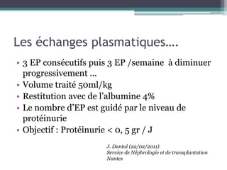 Les échanges plasmatiques….
• 3 EP consécutifs puis 3 EP /semaine à diminuer
  progressivement …
• Volume traité 50ml/kg
• Restitution avec de l’albumine 4%
• Le nombre d’EP est guidé par le niveau de
  protéinurie
• Objectif : Protéinurie < 0, 5 gr / J
                      J. Dantal (22/02/2011)
                      Service de Néphrologie et de transplantation
                      Nantes
 