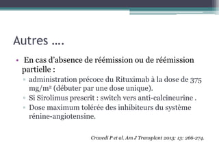 Autres ….
• En cas d’absence de réémission ou de réémission
  partielle :
 ▫ administration précoce du Rituximab à la dose de 375
   mg/m2 (débuter par une dose unique).
 ▫ Si Sirolimus prescrit : switch vers anti-calcineurine .
 ▫ Dose maximum tolérée des inhibiteurs du système
   rénine-angiotensine.

                      Cravedi P et al. Am J Transplant 2013; 13: 266-274.
 