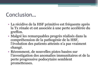 Conclusion…
• La récidive de la HSF primitive est fréquente après
  la Tx rénale et est associée à une perte accélérée du
  greffon.
• Malgré les remarquables progrès réalisés dans la
  compréhension de la pathogénie de la HSF,
  l’évolution des patients atteints n’a pas vraiment
  changé.
• Récemment, de nouvelles pistes basées sur
  l’investigation des anomalies immunitaires et de la
  perte progressive podocytaire semblent
  prometteuses.
 