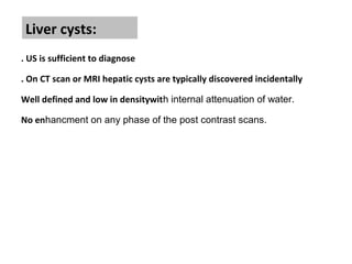Liver cysts:
. US is sufficient to diagnose
. On CT scan or MRI hepatic cysts are typically discovered incidentally
Well defined and low in densitywith internal attenuation of water.
No enhancment on any phase of the post contrast scans.
 