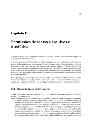 91
Capítulo 11
Permissões de acesso a arquivos e
diretórios
As permissões de acesso protegem o sistema de arquivos Linux do acesso indevido de pessoas
ou programas não autorizados.
A permissão de acesso do GNU/Linux também impede que um programa mal intencionado,
por exemplo, apague um arquivo que não deve, envie arquivos especiais para outra pessoa ou
forneça acesso da rede para que outros usuários invadam o sistema. O sistema GNU/Linux
é muito seguro e como qualquer outro sistema seguro e conﬁável impede que usuários mal
intencionados (ou iniciantes que foram enganados) instalem programas enviados por terceiros
sem saber para que eles realmente servem e causem danos irreversíveis em seus arquivos, seu
micro ou sua empresa.
Esta seção do guia, de inicio, pode ser um pouco diﬁcil de se entender, então recomendo ler e ao
mesmo tempo prática-la para uma ótima compreensão. Não se preocupe, também coloquei ex-
emplos para ajuda-lo a entender o sistema de permissões de acesso do ambiente GNU/Linux.
11.1 Donos, Grupos e outros usuários
A idéia básica da segurança no sistema GNU/Linux é deﬁnir o acesso aos arquivos por donos,
grupos e outros usuários:
dono É a pessoa que criou o arquivo ou o diretório. O nome do dono do arquivo/diretório é
o mesmo do usuário usado para entrar no sistema GNU/Linux. Somente o dono pode
modiﬁcar as permissões de acesso do arquivo. As permissões de acesso do dono de um
arquivo somente se aplicam ao dono do arquivo/diretório. A identiﬁcação do dono tam-
bém é chamada de user id (UID). A identiﬁcação de usuário ao qual o arquivo pertence
é armazenada no arquivo /etc/passwd e do grupo no arquivo /etc/group. Estes são
arquivos textos comuns e podem ser editados em qualquer editor de texto, mas utilize
preferencialmente os comandos vipw e vigr que executa procedimentos adicionais de
checagem de uids e grupos após a alteração. Tenha cuidado para não modiﬁcar o campo
 