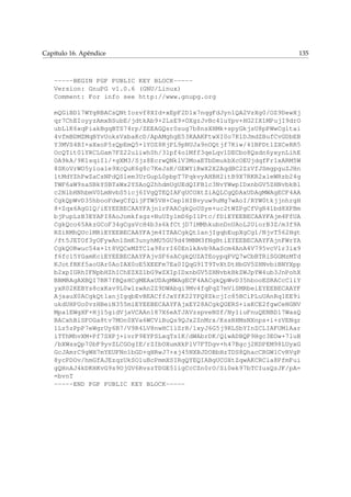 Capítulo 16. Apêndice 135
-----BEGIN PGP PUBLIC KEY BLOCK-----
Version: GnuPG v1.0.6 (GNU/Linux)
Comment: For info see http://www.gnupg.org
mQGiBDl7WYgRBACsQNtIozvf8XId+xEpF2D1x7nqgFdJyn1QA2VzXg0/OZ9DewXj
qr7ChEIoyyzAmxBSubE/jdtkAb9+2LsE9+OXgzJvBc4luYpv+HG2IXlMPujI9drO
ubLlK6xqPiakBgqBTS74rp/ZEEAGQsr0sug7b8nsXHMk+spyGkjsU8pPWwCgltai
4vfmBDMZMqBYvUoksVxbaKcD/ApAMghgE53KAAKFtwXI0o7K1DJmdZBufCvGDbEB
Y3MVS4BI+aXxoP5zQpEmQ5+lYOZ8RjPL9pNUJa9nOQtjf7Kiw/41BPDtlZXCeRR5
OcQTit0lYRCLGam7FZ22uliwh0h/3lpf4olMff3qeLqv1DECbo8Qsdn6yxynLihE
OA9kA/9K1sqiIl/+gXM3/Sjz8EcrwQNklV3MoaETbDmukbXcOEUjdqfFr1xARM5W
8SKoVrWO5y1oa1e9XcQuK6g8c7KeJsK/GEWYiRwX2X2AqdBC2ZzVfJSmgpguZJHn
ltMdYZhPwZaCsNPdQSlem3UrGupL0pbpT7PqkvyAHBH2itB9X7RKR2xleWRzb24g
TWF6aW9saSBkYSBTaWx2YSAoQ2hhdmUgUEdQIFBlc3NvYWwpIDxnbGV5ZHNvbkBl
c2NlbHNhbmV0LmNvbS5icj6IVgQTEQIAFgUCOXtZiAQLCgQDAxUDAgMWAgECF4AA
CgkQpWvD35hbooFdwgCfQijPTW5VH+Cep1HIBvyuw9uMg7wAoI/RYW0tkjjnhrgH
8+Zqx6AgGlQ/iEYEEBECAAYFAjnlrPAACgkQoUSye+uc2tWZPgCfVgR4lbd8XPBm
bjPupLzB3EYAPI8AoJomkfsgz+NuUZy1mD6pI1Ptc/fDiEYEEBECAAYFAjm4FfUA
CgkQco65AkzGCoF34gCgsVcH4b3s6kfCtjD7iMMhkubnDnUAoL2UiorB3Z/m3f9A
RZiRMhQUclMRiEYEEBECAAYFAjm4ITAACgkQt1anjIgqbEupXgCg1/NjvT562Hgt
/ft5JETOf3yOFywAn1SmK3unyhMU5GU9d49MNM3fNgBtiEYEEBECAAYFAjnFWrYA
CgkQORwuc54x+1t8VQCeMZTCla98rrI60EnlkAvb9AaScm4AnA4V795vcVlr3ix9
f6fcl5YGamKciEYEEBECAAYFAjvSF6sACgkQUZATEoypqPVQ7wCbBTRiSGGMzMTd
KJotfRKf5aoUAr0AoIAX0oE5XEEFm7Ea0IQqG91T9TvXtDtHbGV5ZHNvbiBNYXpp
b2xpIGRhIFNpbHZhIChEZXZlbG9wZXIpIDxnbGV5ZHNvbkBkZWJpYW4ub3JnPohX
BBMRAgAXBQI7BR7fBQsHCgMEAxUDAgMWAgECF4AACgkQpWvD35hbooESRACcCliY
yxR02KEBYs8cxKav9L0wlzwAn2Z9DWAbqi9Mv4fqPqZ7mViSMRbeiEYEEBECAAYF
AjsauX0ACgkQt1anjIgqbEvBEACffJxYfK22YPQ8ZkcjIc85BCiPLuUAnRq1EE9i
ukdUHPUo0vzHBeiN355miEYEEBECAAYFAjxEY28ACgkQGERS+iaKCE2fgwCeNGNV
Mpa1EWgXF+Hj15gidVjaVCAAn187X6eATJAVzspveNSf/Ny1iuFnuQENBDl7WasQ
BACxhBiSFOGa8tv7MOn0XVa6WCViBuQs9QJx2ZnMrx/KssRHMsNXnps+i+zVENqr
1Lz5zPpP7eWgrUy6B7/V9R4LV8nwHC1lZrR/1xyJ6G5j9RLSbYInZCLIAFUMlAar
iTThMhvXM+Pf7SXPj+ivrP9EYPSLxqTs1K/dWAbrDK/QiwADBQP9Hgc3EOw+7luB
/bXWssQp70bF9yvZLCGOgIE/rZIbOXumXkPlV7FTDgv+h47Bgcj2KDPEM98LUyxG
GcJAmrC9gWH7mYEUFNn1bGD+qHRwJ7+xj45NXBJDOBbHzTDS8QhacCRGW1CvRVgP
8ycPDOv/hmGfAJEzqzUkSO1uBcPmmXSIRgQYEQIABgUCOXtZqwAKCRCla8PfmFui
gQHnAJ4kDKHKvG9s9OjGV6RvszTDGE51igCcCZn0rO/Si0ek97bTCIusQzJF/pA=
=bvnT
-----END PGP PUBLIC KEY BLOCK-----
 