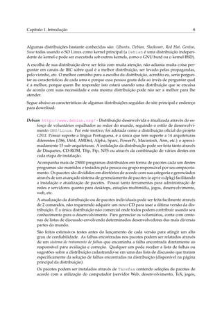 Capítulo 1. Introdução 8
Algumas distribuições bastante conhecidas são: Ubuntu, Debian, Slackware, Red Hat, Gentoo,
Suse todas usando o SO Linux como kernel principal (a Debian é uma distribuição indepen-
dente de kernel e pode ser executada sob outros kernels, como o GNU hurd ou o kernel BSD).
A escolha de sua distribuição deve ser feita com muita atenção, não adianta muita coisa per-
guntar em canais de IRC sobre qual é a melhor distribuição, ser levado pelas propagandas,
pelo vizinho, etc. O melhor caminho para a escolha da distribuição, acredito eu, seria pergun-
tar as características de cada uma e porque essa pessoa gosta dela ao invés de perguntar qual
é a melhor, porque quem lhe responder isto estará usando uma distribuição que se encaixa
de acordo com suas necessidade e esta mesma distribuição pode não ser a melhor para lhe
atender.
Segue abaixo as características de algumas distribuições seguidas do site principal e endereço
para download:
Debian http://www.debian.org/ - Distribuição desenvolvida e atualizada através do es-
forço de voluntários espalhados ao redor do mundo, seguindo o estilo de desenvolvi-
mento GNU/Linux. Por este motivo, foi adotada como a distribuição oﬁcial do projeto
GNU. Possui suporte a língua Portuguesa, é a única que tem suporte a 14 arquiteturas
diferentes (i386, IA64, AMD64, Alpha, Sparc, PowerPc, Macintosh, Arm, etc.) e aproxi-
madamente 15 sub-arquiteturas. A instalação da distribuição pode ser feita tanto através
de Disquetes, CD-ROM, Tftp, Ftp, NFS ou através da combinação de vários destes em
cada etapa de instalação.
Acompanha mais de 25000 programas distribuídos em forma de pacotes cada um destes
programas são mantidos e testados pela pessoa ou grupo responsável por seu empacota-
mento. Os pacotes são divididos em diretórios de acordo com sua categoria e gerenciados
através de um avançado sistema de gerenciamento de pacotes (o apt e o dpkg) facilitando
a instalação e atualização de pacotes. Possui tanto ferramentas para administração de
redes e servidores quanto para desktops, estações multimídia, jogos, desenvolvimento,
web, etc.
A atualização da distribuição ou de pacotes individuais pode ser feita facilmente através
de 2 comandos, não requerendo adquirir um novo CD para usar a última versão da dis-
tribuição. É a única distribuição não comercial onde todos podem contribuir usando seu
conhecimento para o desenvolvimento. Para gerenciar os voluntários, conta com cente-
nas de listas de discussão envolvendo determinados desenvolvedores das mais diversas
partes do mundo.
São feitos extensivos testes antes do lançamento de cada versão para atingir um alto
grau de conﬁabilidade. As falhas encontradas nos pacotes podem ser relatados através
de um sistema de tratamento de falhas que encaminha a falha encontrada diretamente ao
responsável para avaliação e correção. Qualquer um pode receber a lista de falhas ou
sugestões sobre a distribuição cadastrando-se em uma das lista de discussão que tratam
especiﬁcamente da solução de falhas encontradas na distribuição (disponível na página
principal da distribuição).
Os pacotes podem ser instalados através de Tarefas contendo seleções de pacotes de
acordo com a utilização do computador (servidor Web, desenvolvimento, TeX, jogos,
 