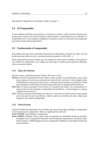 Capítulo 1. Introdução 13
Veja também ‘Dispositivos de Entrada e Saída’ on page 19.
1.8 O Computador
É uma máquina eletrônica que processa e armazena os dados e pode executar diversos pro-
gramas para realizar uma série de tarefas e assim atender a necessidade do seu utilizador. O
computador não é uma máquina inteligente, ele apenas executa as instruções dos programas
que foram escritos pelo programador.
1.9 Conhecendo o Computador
Esta explica para que serve cada botão do painel do computador e monitor de vídeo. Se você
já sabe para que cada um serve, recomendo pular esta parte, é o BE-A-BA. :-)
Todo computador possuem funções que são usados em outros tipos e modelos. Você pode ter
um modelo de computador e um amigo seu outro tipo e mesmo tendo aparência diferente,
terão as mesmas funções.
1.9.1 Tipos de Gabinete
Quanto ao tipo, o gabinete pode ser Desktop, Mini-torre e Torre.
Desktop É usado na posição Horizontal (como o vídeo cassete). Sua característica é que ocupa
pouco espaço em uma mesa, pois pode ser colocado sob o monitor. A desvantagem é que
normalmente possui pouco espaço para a colocação de novas placas e periféricos. Outra
desvantagem é a diﬁculdade na manutenção deste tipo de equipamento (hardware).
Mini-Torre É usado na posição Vertical (torre). É o modelo mais usado. Sua característica é o
espaço interno para expansão e manipulação de periféricos. A desvantagem é o espaço
ocupado em sua mesa :-).
Torre Possui as mesmas características do Mini-torre, mas tem uma altura maior e mais espaço
para colocação de novos periféricos. Muito usado em servidores de rede e placas que
requerem uma melhor refrigeração.
1.9.2 Painel Frontal
O painel frontal do computador tem os botões que usamos para ligar, desligar, e acompanhar
o funcionamento do computador. Abaixo o signiﬁcado de cada um:
Botão POWER Liga/Desliga o computador.
Botão TURBO Se ligado, coloca a placa mãe em operação na velocidade máxima (o padrão).
Desligado, faz o computador funcionar mais lentamente (depende de cada placa mãe).
Deixe sempre o TURBO ligado para seu computador trabalhar na velocidade máxima de
processamento.
 