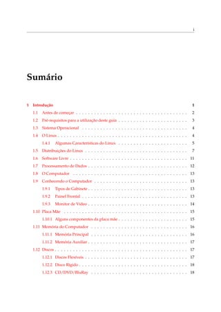 i
Sumário
1 Introdução 1
1.1 Antes de começar . . . . . . . . . . . . . . . . . . . . . . . . . . . . . . . . . . . . . 2
1.2 Pré-requisitos para a utilização deste guia . . . . . . . . . . . . . . . . . . . . . . . 3
1.3 Sistema Operacional . . . . . . . . . . . . . . . . . . . . . . . . . . . . . . . . . . . 4
1.4 O Linux . . . . . . . . . . . . . . . . . . . . . . . . . . . . . . . . . . . . . . . . . . . 4
1.4.1 Algumas Características do Linux . . . . . . . . . . . . . . . . . . . . . . . 5
1.5 Distribuições do Linux . . . . . . . . . . . . . . . . . . . . . . . . . . . . . . . . . . 7
1.6 Software Livre . . . . . . . . . . . . . . . . . . . . . . . . . . . . . . . . . . . . . . . 11
1.7 Processamento de Dados . . . . . . . . . . . . . . . . . . . . . . . . . . . . . . . . . 12
1.8 O Computador . . . . . . . . . . . . . . . . . . . . . . . . . . . . . . . . . . . . . . 13
1.9 Conhecendo o Computador . . . . . . . . . . . . . . . . . . . . . . . . . . . . . . . 13
1.9.1 Tipos de Gabinete . . . . . . . . . . . . . . . . . . . . . . . . . . . . . . . . . 13
1.9.2 Painel Frontal . . . . . . . . . . . . . . . . . . . . . . . . . . . . . . . . . . . 13
1.9.3 Monitor de Vídeo . . . . . . . . . . . . . . . . . . . . . . . . . . . . . . . . . 14
1.10 Placa Mãe . . . . . . . . . . . . . . . . . . . . . . . . . . . . . . . . . . . . . . . . . 15
1.10.1 Alguns componentes da placa mãe . . . . . . . . . . . . . . . . . . . . . . . 15
1.11 Memória do Computador . . . . . . . . . . . . . . . . . . . . . . . . . . . . . . . . 16
1.11.1 Memória Principal . . . . . . . . . . . . . . . . . . . . . . . . . . . . . . . . 16
1.11.2 Memória Auxiliar . . . . . . . . . . . . . . . . . . . . . . . . . . . . . . . . . 17
1.12 Discos . . . . . . . . . . . . . . . . . . . . . . . . . . . . . . . . . . . . . . . . . . . . 17
1.12.1 Discos Flexíveis . . . . . . . . . . . . . . . . . . . . . . . . . . . . . . . . . . 17
1.12.2 Disco Rígido . . . . . . . . . . . . . . . . . . . . . . . . . . . . . . . . . . . . 18
1.12.3 CD/DVD/BluRay . . . . . . . . . . . . . . . . . . . . . . . . . . . . . . . . 18
 