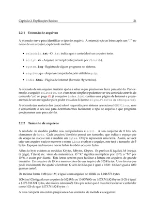 Capítulo 2. Explicações Básicas 24
2.2.1 Extensão de arquivos
A extensão serve para identiﬁcar o tipo do arquivo. A extensão são as letras após um “.” no
nome de um arquivo, explicando melhor:
• relatório.txt - O .txt indica que o conteúdo é um arquivo texto.
• script.sh - Arquivo de Script (interpretado por /bin/sh).
• system.log - Registro de algum programa no sistema.
• arquivo.gz - Arquivo compactado pelo utilitário gzip.
• index.html - Página de Internet (formato Hypertexto).
A extensão de um arquivo também ajuda a saber o que precisamos fazer para abri-lo. Por ex-
emplo, o arquivo relatório.txt é um texto simples e podemos ver seu conteúdo através do
comando ‘cat’ on page 65, já o arquivo index.html contém uma página de Internet e precis-
aremos de um navegador para poder visualiza-lo (como o lynx, Firefox ou o Konqueror).
A extensão (na maioria dos casos) não é requerida pelo sistema operacional GNU/Linux, mas
é conveniente o seu uso para determinarmos facilmente o tipo de arquivo e que programa
precisaremos usar para abri-lo.
2.2.2 Tamanho de arquivos
A unidade de medida padrão nos computadores é o bit. A um conjunto de 8 bits nós
chamamos de byte. Cada arquivo/diretório possui um tamanho, que indica o espaço que
ele ocupa no disco e isto é medido em bytes. O byte representa uma letra. Assim, se você
criar um arquivo vazio e escrever o nome Linux e salvar o arquivo, este terá o tamanho de 5
bytes. Espaços em branco e novas linhas também ocupam bytes.
Além do byte existem as medidas Kbytes, Mbytes, Gbytes. Os preﬁxos K (quilo), M (mega),
G (giga), T (tera) etc. vêem da matemática. O “K” signiﬁca multiplicar por 10^3, o “M” por
10^6, e assim por diante. Esta letras servem para facilitar a leitura em arquivos de grande
tamanho. Um arquivo de 1K é a mesma coisa de um arquivo de 1024 bytes. Uma forma que
pode inicialmente lhe ajudar a lembrar: K vem de Kilo que é igual a 1000 - 1Kilo é igual a 1000
gramas certo?.
Da mesma forma 1Mb (ou 1M) é igual a um arquivo de 1024K ou 1.048.576 bytes
1Gb (ou 1G) é igual a um arquivo de 1024Mb ou 1048576Kb ou 1.073.741.824 bytes (1 Gb é igual
a 1.073.741.824 bytes, são muitos números!). Deu pra notar que é mais fácil escrever e entender
como 1Gb do que 1.073.741.824 bytes :-)
A lista completa em ordem progressiva das unidades de medida é a seguinte:
 