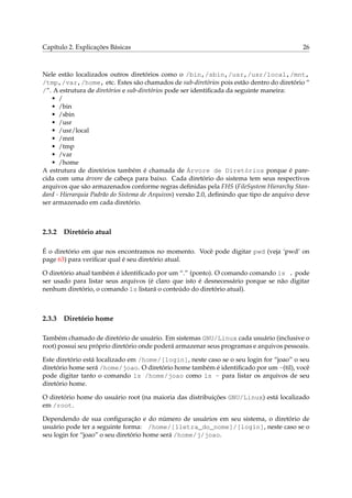 Capítulo 2. Explicações Básicas 26
Nele estão localizados outros diretórios como o /bin,/sbin,/usr,/usr/local,/mnt,
/tmp,/var,/home, etc. Estes são chamados de sub-diretórios pois estão dentro do diretório “
/”. A estrutura de diretórios e sub-diretórios pode ser identiﬁcada da seguinte maneira:
• /
• /bin
• /sbin
• /usr
• /usr/local
• /mnt
• /tmp
• /var
• /home
A estrutura de diretórios também é chamada de Árvore de Diretórios porque é pare-
cida com uma árvore de cabeça para baixo. Cada diretório do sistema tem seus respectivos
arquivos que são armazenados conforme regras deﬁnidas pela FHS (FileSystem Hierarchy Stan-
dard - Hierarquia Padrão do Sistema de Arquivos) versão 2.0, deﬁnindo que tipo de arquivo deve
ser armazenado em cada diretório.
2.3.2 Diretório atual
É o diretório em que nos encontramos no momento. Você pode digitar pwd (veja ‘pwd’ on
page 63) para veriﬁcar qual é seu diretório atual.
O diretório atual também é identiﬁcado por um “.” (ponto). O comando comando ls . pode
ser usado para listar seus arquivos (é claro que isto é desnecessário porque se não digitar
nenhum diretório, o comando ls listará o conteúdo do diretório atual).
2.3.3 Diretório home
Também chamado de diretório de usuário. Em sistemas GNU/Linux cada usuário (inclusive o
root) possui seu próprio diretório onde poderá armazenar seus programas e arquivos pessoais.
Este diretório está localizado em /home/[login], neste caso se o seu login for “joao” o seu
diretório home será /home/joao. O diretório home também é identiﬁcado por um ~(til), você
pode digitar tanto o comando ls /home/joao como ls ~ para listar os arquivos de seu
diretório home.
O diretório home do usuário root (na maioria das distribuições GNU/Linux) está localizado
em /root.
Dependendo de sua conﬁguração e do número de usuários em seu sistema, o diretório de
usuário pode ter a seguinte forma: /home/[1letra_do_nome]/[login], neste caso se o
seu login for “joao” o seu diretório home será /home/j/joao.
 