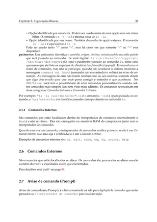 Capítulo 2. Explicações Básicas 30
- Opção identiﬁcada por uma letra. Podem ser usadas mais de uma opção com um único
hífen. O comando ls -l -a é a mesma coisa de ls -la
– Opção identiﬁcada por um nome. Também chamado de opção extensa. O comando
ls --all é equivalente a ls -a.
Pode ser usado tanto “-” como “–”, mas há casos em que somente “-” ou “–” esta
disponível.
parâmetros Um parâmetro identiﬁca o caminho, origem, destino, entrada padrão ou saída padrão
que será passada ao comando. Se você digitar: ls /usr/share/doc/copyright,
/usr/share/doc/copyright será o parâmetro passado ao comando ls, neste caso
queremos que ele liste os arquivos do diretório /usr/share/doc/copyright. É normal errar o
nome de comandos, mas não se preocupe, quando isto acontecer o sistema mostrará a
mensagem command not found (comando não encontrado) e voltará ao aviso de co-
mando. As mensagens de erro não fazem nenhum mal ao seu sistema, somente dizem
que algo deu errado para que você possa corrigir e entender o que aconteceu. No
GNU/Linux, você tem a possibilidade de criar comandos personalizados usando out-
ros comandos mais simples (isto será visto mais adiante). Os comandos se encaixam em
duas categorias: Comandos Internos e Comandos Externos.
Por exemplo: “ls -la /usr/share/doc”, ls é o comando, -la é a opção passada ao co-
mando, e /usr/share/doc é o diretório passado como parâmetro ao comando ls.
2.5.1 Comandos Internos
São comandos que estão localizados dentro do interpretador de comandos (normalmente o
Bash) e não no disco. Eles são carregados na memória RAM do computador junto com o
interpretador de comandos.
Quando executa um comando, o interpretador de comandos veriﬁca primeiro se ele é um Co-
mando Interno caso não seja é veriﬁcado se é um Comando Externo.
Exemplos de comandos internos são: cd, exit, echo, bg, fg, source, help
2.6 Comandos Externos
São comandos que estão localizados no disco. Os comandos são procurados no disco usando
o ordem do PATH e executados assim que encontrados.
Para detalhes veja ‘path’ on page 51.
2.7 Aviso de comando (Prompt)
Aviso de comando (ou Prompt), é a linha mostrada na tela para digitação de comandos que serão
passados ao interpretador de comandos para sua execução.
 