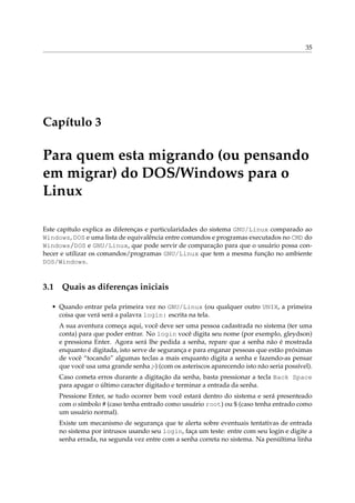 35
Capítulo 3
Para quem esta migrando (ou pensando
em migrar) do DOS/Windows para o
Linux
Este capítulo explica as diferenças e particularidades do sistema GNU/Linux comparado ao
Windows, DOS e uma lista de equivalência entre comandos e programas executados no CMD do
Windows/DOS e GNU/Linux, que pode servir de comparação para que o usuário possa con-
hecer e utilizar os comandos/programas GNU/Linux que tem a mesma função no ambiente
DOS/Windows.
3.1 Quais as diferenças iniciais
• Quando entrar pela primeira vez no GNU/Linux (ou qualquer outro UNIX, a primeira
coisa que verá será a palavra login: escrita na tela.
A sua aventura começa aqui, você deve ser uma pessoa cadastrada no sistema (ter uma
conta) para que poder entrar. No login você digita seu nome (por exemplo, gleydson)
e pressiona Enter. Agora será lhe pedida a senha, repare que a senha não é mostrada
enquanto é digitada, isto serve de segurança e para enganar pessoas que estão próximas
de você “tocando” algumas teclas a mais enquanto digita a senha e fazendo-as pensar
que você usa uma grande senha ;-) (com os asteriscos aparecendo isto não seria possível).
Caso cometa erros durante a digitação da senha, basta pressionar a tecla Back Space
para apagar o último caracter digitado e terminar a entrada da senha.
Pressione Enter, se tudo ocorrer bem você estará dentro do sistema e será presenteado
com o símbolo # (caso tenha entrado como usuário root) ou $ (caso tenha entrado como
um usuário normal).
Existe um mecanismo de segurança que te alerta sobre eventuais tentativas de entrada
no sistema por intrusos usando seu login, faça um teste: entre com seu login e digite a
senha errada, na segunda vez entre com a senha correta no sistema. Na penúltima linha
 