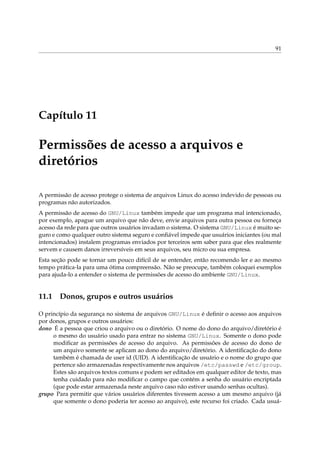 91
Capítulo 11
Permissões de acesso a arquivos e
diretórios
A permissão de acesso protege o sistema de arquivos Linux do acesso indevido de pessoas ou
programas não autorizados.
A permissão de acesso do GNU/Linux também impede que um programa mal intencionado,
por exemplo, apague um arquivo que não deve, envie arquivos para outra pessoa ou forneça
acesso da rede para que outros usuários invadam o sistema. O sistema GNU/Linux é muito se-
guro e como qualquer outro sistema seguro e conﬁável impede que usuários iniciantes (ou mal
intencionados) instalem programas enviados por terceiros sem saber para que eles realmente
servem e causem danos irreversíveis em seus arquivos, seu micro ou sua empresa.
Esta seção pode se tornar um pouco difícil de se entender, então recomendo ler e ao mesmo
tempo prática-la para uma ótima compreensão. Não se preocupe, também coloquei exemplos
para ajuda-lo a entender o sistema de permissões de acesso do ambiente GNU/Linux.
11.1 Donos, grupos e outros usuários
O princípio da segurança no sistema de arquivos GNU/Linux é deﬁnir o acesso aos arquivos
por donos, grupos e outros usuários:
dono É a pessoa que criou o arquivo ou o diretório. O nome do dono do arquivo/diretório é
o mesmo do usuário usado para entrar no sistema GNU/Linux. Somente o dono pode
modiﬁcar as permissões de acesso do arquivo. As permissões de acesso do dono de
um arquivo somente se aplicam ao dono do arquivo/diretório. A identiﬁcação do dono
também é chamada de user id (UID). A identiﬁcação de usuário e o nome do grupo que
pertence são armazenadas respectivamente nos arquivos /etc/passwd e /etc/group.
Estes são arquivos textos comuns e podem ser editados em qualquer editor de texto, mas
tenha cuidado para não modiﬁcar o campo que contém a senha do usuário encriptada
(que pode estar armazenada neste arquivo caso não estiver usando senhas ocultas).
grupo Para permitir que vários usuários diferentes tivessem acesso a um mesmo arquivo (já
que somente o dono poderia ter acesso ao arquivo), este recurso foi criado. Cada usuá-
 