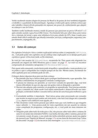 Capítulo 1. Introdução 2
Venho recebendo muitos elegios de pessoas do Brasil (e de paises de fora também) elogiando
o trabalho e a qualidade da documentação. Agradeço a todos pelo apoio, tenham certeza que
este trabalho é desenvolvido pensando em repassar um pouco do conhecimento que adquiri
ao começar o uso do Linux.
Também venho recebendo muitos e-mails de pessoas que passaram na prova LPI nível 1 e 2
após estudar usando o guia Foca GNU/Linux. Fico bastante feliz por saber disso, pois nunca
tive a intenção de tornar o guia uma referência livre para estudo da LPI e hoje é usado para
estudo desta difícil certiﬁcação que aborda comandos, serviços, conﬁgurações, segurança, em-
pacotamento, criptograﬁa, etc.
1.1 Antes de começar
Os capítulos Introdução e básico contém explicações teóricas sobre o computador, GNU/Linux,
etc., você pode pular este capítulos caso já conheça estas explicações ou se desejar partir para
a prática e quiser vê-los mais tarde, se lhe interessar.
Se você já é um usuário do DOS e Windows, recomendo ler ‘Para quem esta migrando (ou
pensando em migrar) do DOS/Windows para o Linux’ on page 33. Lá você vai encontrar
comparações de comandos e programas DOS/Windows e GNU/Linux.
Para quem está começando, muita teoria pode atrapalhar o aprendizado, é mais produtivo ver
na prática o que o computador faz e depois porque ele faz isto. Mesmo assim, recomendo ler
estes capítulos pois seu conteúdo pode ser útil...
Coloquei abaixo algumas dicas para um bom começo:
• Recomendo que faça a leitura deste guia e pratique imediatamente o que aprendeu. Isto
facilita o entendimento do programa/comando/conﬁguração.
• É preciso ter interesse em aprender, se você tiver vontade em aprender algo, você terá
menos diﬁculdade do que em algo que não gosta e está se obrigando a aprender.
• Decorar não adianta, pelo contrário, só atrapalha no aprendizado. Você precisa entender
o que o comando faz, deste modo você estará estimulando e desenvolvendo sua inter-
pretação, e entenderá melhor o assunto (talvez até me de uma força para melhorar o guia
;-)
• Curiosidade também é importante. Você talvez possa estar procurando um comando
que mostre os arquivos que contém um certo texto, e isto fará você chegar até o comando
grep, depois você conhecerá suas opções, etc.
• Não desanime vendo outras pessoas que sabem mais que você, lembre-se que ninguém
nasce sabendo :-). Uma pessoa pode ter mais experiência em um assunto no sistema
como compilação de programas, conﬁguração, etc., e você pode ter mais interesse em
redes.
• Ninguém pode saber tudo da noite para o dia, não procure saber tudo sobre o sistema de
uma só vez senão não entenderá NADA. Caso tenha dúvidas sobre o sistema, procure ler
novamente a seção do guia, e caso ainda não tenha entendido procure ajuda nas página
de manual (veja ‘Páginas de Manual’ on page 115), ou nas listas de discussão (veja ‘Listas
de discussão’ on page 122) ou me envie uma mensagem <gleydson@guiafoca.org>.
 