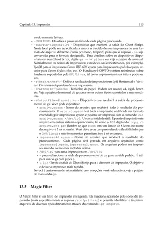 Capítulo 13. Impressão 110
modo somente leitura.
– -dNOPAUSE - Desativa a pausa no ﬁnal de cada página processada.
– -sDEVICE=dispositivo - Dispositivo que receberá a saída do Ghost Script.
Neste local pode ser especiﬁcada a marca o modelo de sua impressora ou um for-
mato de arquivo diferente (como pcxmono, bmp256) para que o arquivo .ps seja
convertido para o formato designado. Para detalhes sobre os dispositivos dispo-
níveis em seu Ghost Script, digite gs --help|less ou veja a página de manual.
Normalmente os nomes de impressoras e modelos são concatenados, por exemplo,
bjc600 para a impressora Canon BJC 600, epson para impressoras padrão epson, st-
color para Epson Stylus color, etc. O Hardware-HOWTO contém referências sobre
hardware suportados pelo GNU/Linux, tal como impressoras e sua leitura pode ser
útil.
– -r<ResH>x<ResV> - Deﬁne a resolução de impressão (em dpi) Horizontal e Verti-
cal. Os valores dependem de sua impressora.
– -sPAPERSIZE=tamanho - Tamanho do papel. Podem ser usados a4, legal, letter,
etc. Veja a página de manual do gs para ver os outros tipos suportados e suas medi-
das.
– -sOutputFile=dispositivo - Dispositivo que receberá a saída de processa-
mento do gs. Você pode especiﬁcar
* arquivo.epson - Nome do arquivo que receberá todo o resultado do pro-
cessamento. O arquivo.epson terá toda a impressão codiﬁcada no formato
entendido por impressoras epson e poderá ser impresso com o comando cat
arquivo.epson >/dev/lp0. Uma curiosidade útil: É possível imprimir este
arquivo em outros sistemas operacionais, tal como o DOS digitando: copy /b
arquivo.eps prn (lembre-se que o DOS tem um limite de 8 letras no nome
do arquivo e 3 na extensão. Você deve estar compreendendo a ﬂexibilidade que
o GNU/Linux e suas ferramentas permitem, isso é só o começo.
* impressao%d.epson - Nome do arquivo que receberá o resultado do
processamento. Cada página será gravada em arquivos separados como
impressao1.epson, impressao2.epson. Os arquivos podem ser impres-
sos usando os mesmos métodos acima.
* /dev/lp0 para uma impressora em /dev/lp0
* - para redirecionar a saída de processamento do gs para a saída padrão. É útil
para usar o gs com pipes |.
* |lpr - Envia a saída do Ghost Script para o daemon de impressão. O objetivo
é deixar a impressão mais rápida.
Se você é curioso ou não esta satisfeito com as opções mostradas acima, veja a página
de manual do gs.
13.5 Magic Filter
O Magic Filter é um ﬁltro de impressão inteligente. Ele funciona acionado pelo spool de im-
pressão (mais especiﬁcamente o arquivo /etc/printcap) e permite identiﬁcar e imprimir
arquivos de diversos tipos diretamente através do comando lpr arquivo.
 