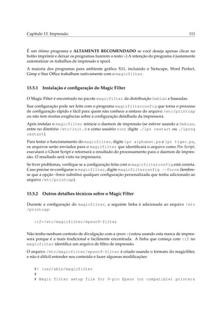 Capítulo 13. Impressão 111
É um ótimo programa e ALTAMENTE RECOMENDADO se você deseja apenas clicar no
botão imprimir e deixar os programas fazerem o resto :-) A intenção do programa é justamente
automatizar os trabalhos de impressão e spool.
A maioria dos programas para ambiente gráﬁco X11, incluindo o Netscape, Word Perfect,
Gimp e Star Ofﬁce trabalham nativamente com o magicfilter.
13.5.1 Instalação e conﬁguração do Magic Filter
O Magic Filter é encontrado no pacote magicfilter da distribuição Debian e baseadas.
Sua conﬁguração pode ser feita com o programa magicfilterconfig que torna o processo
de conﬁguração rápido e fácil para quem não conhece a sintaxe do arquivo /etc/printcap
ou não tem muitas exigências sobre a conﬁguração detalhada da impressora.
Após instalar o magicfilter reinicie o daemon de impressão (se estiver usando a Debian,
entre no diretório /etc/init.d e como usuário root digite ./lpr restart ou ./lprng
restart).
Para testar o funcionamento do magicfilter, digite lpr alphabet.ps e lpr tiger.ps,
os arquivos serão enviados para o magicfilter que identiﬁcará o arquivo como Pos Script,
executará o Ghost Script e retornará o resultado do processamento para o daemon de impres-
são. O resultado será visto na impressora.
Se tiver problemas, veriﬁque se a conﬁguração feita com o magicfilterconfig está correta.
Caso precise re-conﬁgurar o magicfilter, digite magicfilterconfig --force (lembre-
se que a opção –force substitui qualquer conﬁguração personalizada que tenha adicionado ao
arquivo /etc/printcap).
13.5.2 Outros detalhes técnicos sobre o Magic Filter
Durante a conﬁguração do magicfilter, a seguinte linha é adicionada ao arquivo /etc
/printcap:
:if=/etc/magicfilter/epson9-filter
Não tenho nenhum contrato de divulgação com a epson :-) estou usando esta marca de impres-
sora porque é a mais tradicional e facilmente encontrada. A linha que começa com :if no
magicfilter identiﬁca um arquivo de ﬁltro de impressão.
O arquivo /etc/magicfilter/epson9-filter é criado usando o formato do magicﬁlter,
e não é difícil entender seu conteúdo e fazer algumas modiﬁcações:
#! /usr/sbin/magicfilter
#
# Magic filter setup file for 9-pin Epson (or compatible) printers
 