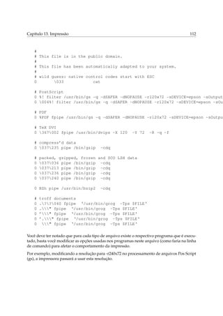 Capítulo 13. Impressão 112
#
# This file is in the public domain.
#
# This file has been automatically adapted to your system.
#
# wild guess: native control codes start with ESC
0 033 cat
# PostScript
0 %! filter /usr/bin/gs -q -dSAFER -dNOPAUSE -r120x72 -sDEVICE=epson -sOutputF
0 004%! filter /usr/bin/gs -q -dSAFER -dNOPAUSE -r120x72 -sDEVICE=epson -sOut
# PDF
0 %PDF fpipe /usr/bin/gs -q -dSAFER -dNOPAUSE -r120x72 -sDEVICE=epson -sOutput
# TeX DVI
0 367002 fpipe /usr/bin/dvips -X 120 -Y 72 -R -q -f
# compress’d data
0 037235 pipe /bin/gzip -cdq
# packed, gzipped, frozen and SCO LZH data
0 037036 pipe /bin/gzip -cdq
0 037213 pipe /bin/gzip -cdq
0 037236 pipe /bin/gzip -cdq
0 037240 pipe /bin/gzip -cdq
0 BZh pipe /usr/bin/bzip2 -cdq
# troff documents
0 .??040 fpipe ‘/usr/bin/grog -Tps $FILE‘
0 ." fpipe ‘/usr/bin/grog -Tps $FILE‘
0 ’" fpipe ‘/usr/bin/grog -Tps $FILE‘
0 ’." fpipe ‘/usr/bin/grog -Tps $FILE‘
0 " fpipe ‘/usr/bin/grog -Tps $FILE‘
Você deve ter notado que para cada tipo de arquivo existe o respectivo programa que é execu-
tado, basta você modiﬁcar as opções usadas nos programas neste arquivo (como faria na linha
de comando) para afetar o comportamento da impressão.
Por exemplo, modiﬁcando a resolução para -r240x72 no processamento de arquivos Pos Script
(gs), a impressora passará a usar esta resolução.
 