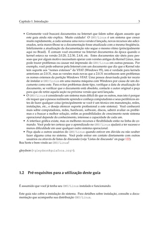 Capítulo 1. Introdução 3
• Certamente você buscará documentos na Internet que falem sobre algum assunto que
este guia ainda não explica. Muito cuidado! O GNU/Linux é um sistema que cresce
muito rapidamente, a cada semana uma nova versão é lançada, novos recursos são adici-
onados, seria maravilhoso se a documentação fosse atualizada com a mesma freqüência.
Infelizmente a atualização da documentação não segue o mesmo ritmo (principalmente
aqui no Brasil). É comum você encontrar na Internet documentos da época quando o
kernel estava na versão 2.0.20, 2.2.30, 2.4.8, etc. Estes documentos são úteis para pes-
soas que por algum motivo necessitam operar com versões antigas do Kernel Linux, mas
pode trazer problemas ou causar má impressão do GNU/Linux em outras pessoas. Por
exemplo, você pode esbarrar pela Internet com um documento que diz que o Kernel não
tem suporte aos “nomes extensos” da VFAT (Windows 95), isto é verdade para kernels
anteriores ao 2.0.31, mas as versões mais novas que a 2.0.31 reconhecem sem problemas
os nomes extensos da partição Windows VFAT. Uma pessoa desavisada pode ter receio
de instalar o GNU/Linux em uma mesma máquina com Windows por causa de um do-
cumento como este. Para evitar problemas deste tipo, veriﬁque a data de atualização do
documento, se veriﬁcar que o documento está obsoleto, contacte o autor original e peça
para que ele retire aquela seção na próxima versão que será lançada.
• O GNU/Linux é considerado um sistema mais difícil do que os outros, mas isto é porque
ele requer que a pessoa realmente aprenda e conheça computadores e seus periféricos an-
tes de fazer qualquer coisa (principalmente se você é um técnico em manutenção, redes,
instalações, etc., e deseja oferecer suporte proﬁssional a este sistema). Você conhecerá
mais sobre computadores, redes, hardware, software, discos, saberá avaliar os proble-
mas e a buscar a melhor solução, enﬁm as possibilidades de crescimento neste sistema
operacional depende do conhecimento, interesse e capacidade de cada um.
• A interface gráﬁca existe, mas os melhores recursos e ﬂexibilidade estão na linha de co-
mando. Você pode ter certeza que o aprendizado no GNU/Linux ajudará a ter sucesso e
menos diﬁculdade em usar qualquer outro sistema operacional.
• Peça ajuda a outros usuários do GNU/Linux quando estiver em dúvida ou não souber
fazer alguma coisa no sistema. Você pode entrar em contato diretamente com outros
usuários ou através de listas de discussão (veja ‘Listas de discussão’ on page 122).
Boa Sorte e bem vindo ao GNU/Linux!
gleydson (<gleydson@guiafoca.org>).
1.2 Pré-requisitos para a utilização deste guia
É assumido que você já tenha seu GNU/Linux instalado e funcionando.
Este guia não cobre a instalação do sistema. Para detalhes sobre instalação, consulte a docu-
mentação que acompanha sua distribuição GNU/Linux.
 
