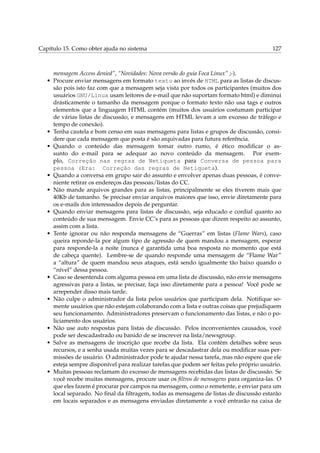 Capítulo 15. Como obter ajuda no sistema 127
mensagem Access denied”, “Novidades: Nova versão do guia Foca Linux” ;-).
• Procure enviar mensagens em formato texto ao invés de HTML para as listas de discus-
são pois isto faz com que a mensagem seja vista por todos os participantes (muitos dos
usuários GNU/Linux usam leitores de e-mail que não suportam formato html) e diminui
drásticamente o tamanho da mensagem porque o formato texto não usa tags e outros
elementos que a linguagem HTML contém (muitos dos usuários costumam participar
de várias listas de discussão, e mensagens em HTML levam a um excesso de tráfego e
tempo de conexão).
• Tenha cautela e bom censo em suas mensagens para listas e grupos de discussão, consi-
dere que cada mensagem que posta é são arquivadas para futura referência.
• Quando o conteúdo das mensagem tomar outro rumo, é ético modiﬁcar o as-
sunto do e-mail para se adequar ao novo conteúdo da mensagem. Por exem-
plo, Correção nas regras de Netiqueta para Conversa de pessoa para
pessoa (Era: Correção das regras de Netiqueta).
• Quando a conversa em grupo sair do assunto e envolver apenas duas pessoas, é conve-
niente retirar os endereços das pessoas/listas do CC.
• Não mande arquivos grandes para as listas, principalmente se eles tiverem mais que
40Kb de tamanho. Se precisar enviar arquivos maiores que isso, envie diretamente para
os e-mails dos interessados depois de perguntar.
• Quando enviar mensagens para listas de discussão, seja educado e cordial quanto ao
conteúdo de sua mensagem. Envie CC’s para as pessoas que dizem respeito ao assunto,
assim com a lista.
• Tente ignorar ou não responda mensagens de “Guerras” em listas (Flame Wars), caso
queira reponde-la por algum tipo de agressão de quem mandou a mensagem, esperar
para responde-la a noite (nunca é garantida uma boa resposta no momento que está
de cabeça quente). Lembre-se de quando responde uma mensagem de “Flame War”
a “altura” de quem mandou seus ataques, está sendo igualmente tão baixo quando o
“nível” dessa pessoa.
• Caso se desentenda com alguma pessoa em uma lista de discussão, não envie mensagens
agressivas para a listas, se precisar, faça isso diretamente para a pessoa! Você pode se
arrepender disso mais tarde.
• Não culpe o administrador da lista pelos usuários que participam dela. Notiﬁque so-
mente usuários que não estejam colaborando com a lista e outras coisas que prejudiquem
seu funcionamento. Administradores preservam o funcionamento das listas, e não o po-
liciamento dos usuários.
• Não use auto respostas para listas de discussão. Pelos inconvenientes causados, você
pode ser descadastrado ou banido de se inscrever na lista/newsgroup.
• Salve as mensagens de inscrição que recebe da lista. Ela contém detalhes sobre seus
recursos, e a senha usada muitas vezes para se descadastrar dela ou modiﬁcar suas per-
missões de usuário. O administrador pode te ajudar nessa tarefa, mas não espere que ele
esteja sempre disponível para realizar tarefas que podem ser feitas pelo próprio usuário.
• Muitas pessoas reclamam do excesso de mensagens recebidas das listas de discussão. Se
você recebe muitas mensagens, procure usar os ﬁltros de mensagens para organiza-las. O
que eles fazem é procurar por campos na mensagem, como o remetente, e enviar para um
local separado. No ﬁnal da ﬁltragem, todas as mensagens de listas de discussão estarão
em locais separados e as mensagens enviadas diretamente a você entrarão na caixa de
 