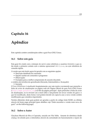 129
Capítulo 16
Apêndice
Este capítulo contém considerações sobre o guia Foca GNU/Linux.
16.1 Sobre este guia
Esta guia foi criado com a intenção de servir como referência a usuários Iniciantes e que es-
tão tendo o primeiro contato com o sistema operacional GNU/Linux, ou com referência de
consulta rápida.
A versão que esta lendo agora foi gerada com as seguintes opções:
• Descrição detalhada de comandos
• Opções usadas em comandos e programas
• Observações
• Exemplos para a melhor compreensão do assunto discutido.
e contém o(s) nível(is) de aprendizado (Iniciante, Intermediário e Avançado):
• Iniciante
O Foca GNU/Linux é atualizado freqüentemente, por este motivo recomendo que preencha a
ﬁcha do aviso de atualizações na página web em Página Oﬁcial do guia Foca GNU/Linux
(http://www.guiafoca.org) no ﬁm da página principal. Após preencher a ﬁcha do aviso
de atualizações, eu te enviarei um e-mail sobre o lançamento de novas versões do guia e o
que foi modiﬁcado, desta forma você poderá decidir em copia-la caso a nova versão contém
modiﬁcações que considera importantes.
Versões diferentes deste guia podem ser geradas a partir do código fonte SGML ou obtidas
através da home page principal (para detalhes veja ‘Onde encontrar a versão mais nova do
guia?’ on the following page).
16.2 Sobre o Autor
Gleydson Mazioli da Silva é Capixaba, nascido em Vila Velha. Amante de eletrônica desde
criança, foi atraido para a informática através da curiosidade em funcionamento e reparo de
 