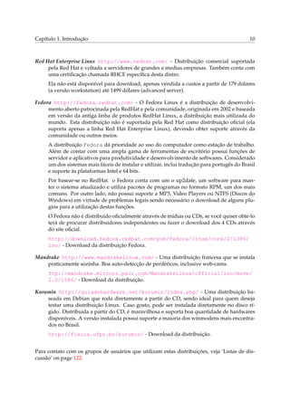 Capítulo 1. Introdução 10
Red Hat Enterprise Linux http://www.redhat.com/ - Distribuição comercial suportada
pela Red Hat e voltada a servidores de grandes e medias empresas. Também conta com
uma certiﬁcação chamada RHCE especíﬁca desta distro.
Ela não está disponível para download, apenas vendida a custos a partir de 179 dólares
(a versão workstation) até 1499 dólares (advanced server).
Fedora http://fedora.redhat.com/ - O Fedora Linux é a distribuição de desenvolvi-
mento aberto patrocinada pela RedHat e pela comunidade, originada em 2002 e baseada
em versão da antiga linha de produtos RedHat Linux, a distribuição mais utilizada do
mundo. Esta distribuição não é suportada pela Red Hat como distribuição oﬁcial (ela
suporta apenas a linha Red Hat Enterprise Linux), devendo obter suporte através da
comunidade ou outros meios.
A distribuição Fedora dá prioridade ao uso do computador como estação de trabalho.
Além de contar com uma ampla gama de ferramentas de escritório possui funções de
servidor e aplicativos para produtividade e desenvolvimento de softwares. Considerado
um dos sistemas mais fáceis de instalar e utilizar, inclui tradução para portugês do Brasil
e suporte às plataformas Intel e 64 bits.
Por basear-se no RedHat. o Fedora conta com um o up2date, um software para man-
ter o sistema atualizado e utiliza pacotes de programas no formato RPM, um dos mais
comuns. Por outro lado, não possui suporte a MP3, Video Players ou NTFS (Discos do
Windows) em virtude de problemas legais sendo necessário o download de alguns plu-
gins para a utilização destas funções.
O Fedora não é distribuido oﬁcialmente através de mídias ou CDs, se você quiser obte-lo
terá de procurar distribuidores independentes ou fazer o download dos 4 CDs através
do site oﬁcial.
http://download.fedora.redhat.com/pub/fedora/linux/core/2/i386/
iso/ - Download da distribuição Fedora.
Mandrake http://www.mandrakelinux.com/ - Uma distribuição francesa que se instala
praticamente sozinha. Boa auto-detecção de periféricos, inclusive web-cams.
ftp://mandrake.mirrors.pair.com/Mandrakelinux/official/iso/move/
2.0/i586/ - Download da distribuição.
Kurumin http://guiadohardware.net/kurumin/index.php/ - Uma distribuição ba-
seada em Debian que roda diretamente a partir do CD, sendo ideal para quem deseja
testar uma distribuição Linux. Caso gosto, pode ser instalada diretamente no disco rí-
gido. Distribuida a partir do CD, é maravilhosa e suporta boa quantidade de hardwares
disponíveis. A versão instalada possui suporte a maioria dos winmodens mais encontra-
dos no Brasil.
http://fisica.ufpr.br/kurumin/ - Download da distribuição.
Para contato com os grupos de usuários que utilizam estas distribuições, veja ‘Listas de dis-
cussão’ on page 122.
 