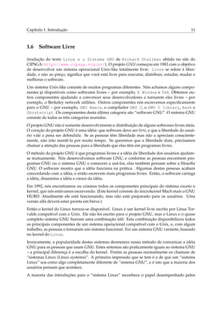 Capítulo 1. Introdução 11
1.6 Software Livre
(tradução do texto Linux e o Sistema GNU de Richard Stallman obtido no site do
CIPSGA: http://www.cipsga.org.br/). O projeto GNU começou em 1983 com o objetivo
de desenvolver um sistema operacional Unix-like totalmente livre. Livre se refere à liber-
dade, e não ao preço; signiﬁca que você está livre para executar, distribuir, estudar, mudar e
melhorar o software.
Um sistema Unix-like consiste de muitos programas diferentes. Nós achamos alguns compo-
nentes já disponíveis como softwares livres – por exemplo, X Window e TeX. Obtemos ou-
tros componentes ajudando a convencer seus desenvolvedores a tornarem eles livres – por
exemplo, o Berkeley network utilities. Outros componentes nós escrevemos especiﬁcamente
para o GNU – por exemplo, GNU Emacs, o compilador GNU C, o GNU C library, Bash e
Ghostscript. Os componentes desta última categoria são “software GNU”. O sistema GNU
consiste de todas as três categorias reunidas.
O projeto GNU não é somente desenvolvimento e distribuição de alguns softwares livres úteis.
O coração do projeto GNU é uma idéia: que software deve ser livre, e que a liberdade do usuá-
rio vale a pena ser defendida. Se as pessoas têm liberdade mas não a apreciam consciente-
mente, não irão mantê-la por muito tempo. Se queremos que a liberdade dure, precisamos
chamar a atenção das pessoas para a liberdade que elas têm em programas livres.
O método do projeto GNU é que programas livres e a idéia da liberdade dos usuários ajudam-
se mutuamente. Nós desenvolvemos software GNU, e conforme as pessoas encontrem pro-
gramas GNU ou o sistema GNU e comecem a usá-los, elas também pensam sobre a ﬁlosoﬁa
GNU. O software mostra que a idéia funciona na prática. Algumas destas pessoas acabam
concordando com a idéia, e então escrevem mais programas livres. Então, o software carrega
a idéia, dissemina a idéia e cresce da idéia.
Em 1992, nós encontramos ou criamos todos os componentes principais do sistema exceto o
kernel, que nós estávamos escrevendo. (Este kernel consiste do microkernel Mach mais o GNU
HURD. Atualmente ele está funcionando, mas não está preparado para os usuários. Uma
versão alfa deverá estar pronta em breve.)
Então o kernel do Linux tornou-se disponível. Linux é um kernel livre escrito por Linus Tor-
valds compatível com o Unix. Ele não foi escrito para o projeto GNU, mas o Linux e o quase
completo sistema GNU ﬁzeram uma combinação útil. Esta combinação disponibilizou todos
os principais componentes de um sistema operacional compatível com o Unix, e, com algum
trabalho, as pessoas o tornaram um sistema funcional. Foi um sistema GNU variante, baseado
no kernel do Linux.
Ironicamente, a popularidade destes sistemas desmerece nosso método de comunicar a idéia
GNU para as pessoas que usam GNU. Estes sistemas são praticamente iguais ao sistema GNU
– a principal diferença é a escolha do kernel. Porém as pessoas normalmente os chamam de
“sistemas Linux (Linux systems)”. A primeira impressão que se tem é a de que um “sistema
Linux” soa como algo completamente diferente de “sistema GNU”, e é isto que a maioria dos
usuários pensam que acontece.
A maioria das introduções para o “sistema Linux” reconhece o papel desempenhado pelos
 