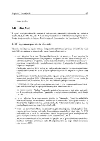 Capítulo 1. Introdução 15
modo gráﬁco.
1.10 Placa Mãe
É a placa principal do sistema onde estão localizados o Processador, Memória RAM, Memória
Cache, BIOS, CMOS, RTC, etc. A placa mãe possui encaixes onde são inseridas placas de ex-
tensão (para aumentar as funções do computador). Estes encaixes são chamados de “SLOTS”.
1.10.1 Alguns componentes da placa mãe
Abaixo a descrição de alguns tipos de componentes eletrônicos que estão presentes na placa
mãe. Não se preocupe se não entender o que eles signiﬁcam agora:
• RAM - Memória de Acesso Aleatório (Randomic Access Memory). É uma memória de
armazenamento temporário dos programas e depende de uma fonte de energia para o
armazenamento dos programas. É uma memória eletrônica muito rápida assim os pro-
gramas de computador são executados nesta memória. Seu tamanho é medido em Ki-
lobytes ou Megabytes.
Os chips de memória RAM podem ser independentes (usando circuitos integrados en-
caixados em soquetes na placa mãe) ou agrupados placas de 30 pinos, 72 pinos e 168
pinos.
Quanto maior o tamanho da memória, mais espaço o programa terá ao ser executado. O
tamanho de memória RAM pedido por cada programa varia, o GNU/Linux precisa de
no mínimo 2 MB de memória RAM para ser executado pelo processador.
• PROCESSADOR - É a parte do computador responsável pelo processamentos das instru-
ções matemáticas/lógicas e programas carregados na memória RAM.
• CO-PROCESSADOR - Ajuda o Processador principal a processar as instruções matemáti-
cas. É normalmente embutido no Processador principal em computadores a partir do 486
DX2-66.
• CACHE - Memória de Armazenamento Auxiliar do Processador. Possui alta velocidade
de funcionamento, normalmente a mesma que o processador. Serve para aumentar o
desempenho de processamento. A memória Cache pode ser embutida na placa mãe ou
encaixada externamente através de módulos L2.
• BIOS - É a memória ROM que contém as instruções básicas para a inicialização do com-
putador, reconhecimento e ativação dos periféricos conectados a placa mãe. As BIOS
mais modernas (a partir do 286) também trazem um programa que é usado para conﬁ-
gurar o computador modiﬁcando os valores localizados na CMOS.
As placas controladoras SCSI possuem sua própria BIOS que identiﬁcam automatica-
mente os periféricos conectados a ela. Os seguintes tipos de chips podem ser usados
para gravar a BIOS:
 