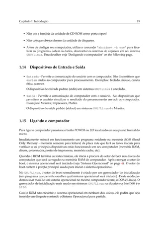 Capítulo 1. Introdução 19
• Não use a bandeja da unidade de CD-ROM como porta copos!
• Não coloque objetos dentro da unidade de disquetes.
• Antes de desligar seu computador, utilize o comando “shutdown -h now” para ﬁna-
lizar os programas, salvar os dados, desmontar os sistemas de arquivos em seu sistema
GNU/Linux. Para detalhes veja ‘Desligando o computador’ on the following page.
1.14 Dispositivos de Entrada e Saída
• Entrada - Permite a comunicação do usuário com o computador. São dispositivos que
enviam dados ao computador para processamento. Exemplos: Teclado, mouse, caneta
ótica, scanner.
O dispositivo de entrada padrão (stdin) em sistemas GNU/Linux é o teclado.
• Saída - Permite a comunicação do computador com o usuário. São dispositivos que
permitem o usuário visualizar o resultado do processamento enviado ao computador.
Exemplos: Monitor, Impressora, Plotter.
O dispositivo de saída padrão (stdout) em sistemas GNU/Linux é o Monitor.
1.15 Ligando o computador
Para ligar o computador pressione o botão POWER ou I/O localizado em seu painel frontal do
micro.
Imediatamente entrará em funcionamento um programa residente na memória ROM (Read
Only Memory - memória somente para leitura) da placa mãe que fará os testes iniciais para
veriﬁcar se os principais dispositivos estão funcionando em seu computador (memória RAM,
discos, processador, portas de impressora, memória cache, etc).
Quando o ROM termina os testes básicos, ele inicia a procura do setor de boot nos discos do
computador que será carregado na memória RAM do computador. Após carregar o setor de
boot, o sistema operacional será iniciado (veja ‘Sistema Operacional’ on page 4). O setor de
boot contém a porção principal usada para iniciar o sistema operacional.
No GNU/Linux, o setor de boot normalmente é criado por um gerenciador de inicialização
(um programa que permite escolher qual sistema operacional será iniciado). Deste modo po-
demos usar mais de um sistema operacional no mesmo computador (como o DOS e Linux). O
gerenciador de inicialização mais usado em sistemas GNU/Linux na plataforma Intel X86 é o
LILO.
Caso o ROM não encontre o sistema operacional em nenhum dos discos, ele pedirá que seja
inserido um disquete contendo o Sistema Operacional para partida.
 