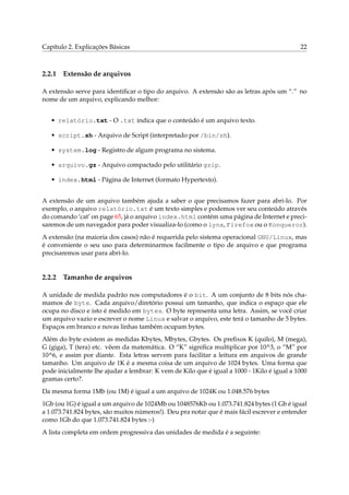 Capítulo 2. Explicações Básicas 22
2.2.1 Extensão de arquivos
A extensão serve para identiﬁcar o tipo do arquivo. A extensão são as letras após um “.” no
nome de um arquivo, explicando melhor:
• relatório.txt - O .txt indica que o conteúdo é um arquivo texto.
• script.sh - Arquivo de Script (interpretado por /bin/sh).
• system.log - Registro de algum programa no sistema.
• arquivo.gz - Arquivo compactado pelo utilitário gzip.
• index.html - Página de Internet (formato Hypertexto).
A extensão de um arquivo também ajuda a saber o que precisamos fazer para abri-lo. Por
exemplo, o arquivo relatório.txt é um texto simples e podemos ver seu conteúdo através
do comando ‘cat’ on page 65, já o arquivo index.html contém uma página de Internet e preci-
saremos de um navegador para poder visualiza-lo (como o lynx, Firefox ou o Konqueror).
A extensão (na maioria dos casos) não é requerida pelo sistema operacional GNU/Linux, mas
é conveniente o seu uso para determinarmos facilmente o tipo de arquivo e que programa
precisaremos usar para abri-lo.
2.2.2 Tamanho de arquivos
A unidade de medida padrão nos computadores é o bit. A um conjunto de 8 bits nós cha-
mamos de byte. Cada arquivo/diretório possui um tamanho, que indica o espaço que ele
ocupa no disco e isto é medido em bytes. O byte representa uma letra. Assim, se você criar
um arquivo vazio e escrever o nome Linux e salvar o arquivo, este terá o tamanho de 5 bytes.
Espaços em branco e novas linhas também ocupam bytes.
Além do byte existem as medidas Kbytes, Mbytes, Gbytes. Os preﬁxos K (quilo), M (mega),
G (giga), T (tera) etc. vêem da matemática. O “K” signiﬁca multiplicar por 10^3, o “M” por
10^6, e assim por diante. Esta letras servem para facilitar a leitura em arquivos de grande
tamanho. Um arquivo de 1K é a mesma coisa de um arquivo de 1024 bytes. Uma forma que
pode inicialmente lhe ajudar a lembrar: K vem de Kilo que é igual a 1000 - 1Kilo é igual a 1000
gramas certo?.
Da mesma forma 1Mb (ou 1M) é igual a um arquivo de 1024K ou 1.048.576 bytes
1Gb (ou 1G) é igual a um arquivo de 1024Mb ou 1048576Kb ou 1.073.741.824 bytes (1 Gb é igual
a 1.073.741.824 bytes, são muitos números!). Deu pra notar que é mais fácil escrever e entender
como 1Gb do que 1.073.741.824 bytes :-)
A lista completa em ordem progressiva das unidades de medida é a seguinte:
 