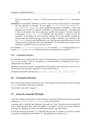 Capítulo 2. Explicações Básicas 28
Pode ser usado tanto “-” como “–”, mas há casos em que somente “-” ou “–” esta dispo-
nível.
parâmetros Um parâmetro identiﬁca o caminho, origem, destino, entrada padrão ou saída padrão
que será passada ao comando. Se você digitar: ls /usr/share/doc/copyright,
/usr/share/doc/copyright será o parâmetro passado ao comando ls, neste caso
queremos que ele liste os arquivos do diretório /usr/share/doc/copyright. É normal errar
o nome de comandos, mas não se preocupe, quando isto acontecer o sistema mostrará
a mensagem command not found (comando não encontrado) e voltará ao aviso de
comando. As mensagens de erro não fazem nenhum mal ao seu sistema, somente di-
zem que algo deu errado para que você possa corrigir e entender o que aconteceu. No
GNU/Linux, você tem a possibilidade de criar comandos personalizados usando outros
comandos mais simples (isto será visto mais adiante). Os comandos se encaixam em duas
categorias: Comandos Internos e Comandos Externos.
Por exemplo: “ls -la /usr/share/doc”, ls é o comando, -la é a opção passada ao co-
mando, e /usr/share/doc é o diretório passado como parâmetro ao comando ls.
2.5.1 Comandos Internos
São comandos que estão localizados dentro do interpretador de comandos (normalmente o
Bash) e não no disco. Eles são carregados na memória RAM do computador junto com o
interpretador de comandos.
Quando executa um comando, o interpretador de comandos veriﬁca primeiro se ele é um Co-
mando Interno caso não seja é veriﬁcado se é um Comando Externo.
Exemplos de comandos internos são: cd, exit, echo, bg, fg, source, help
2.6 Comandos Externos
São comandos que estão localizados no disco. Os comandos são procurados no disco usando
o path e executados assim que encontrados.
Para detalhes veja ‘path’ on page 51.
2.7 Aviso de comando (Prompt)
Aviso de comando (ou Prompt), é a linha mostrada na tela para digitação de comandos que serão
passados ao interpretador de comandos para sua execução.
A posição onde o comando será digitado é marcado um “traço” piscante na tela chamado de
cursor. Tanto em shells texto como em gráﬁcos é necessário o uso do cursor para sabermos
onde iniciar a digitação de textos e nos orientarmos quanto a posição na tela.
O aviso de comando do usuário root é identiﬁcado por uma “#” (tralha), e o aviso de comando
de usuários é identiﬁcado pelo símbolo “$”. Isto é padrão em sistemas UNIX.
 