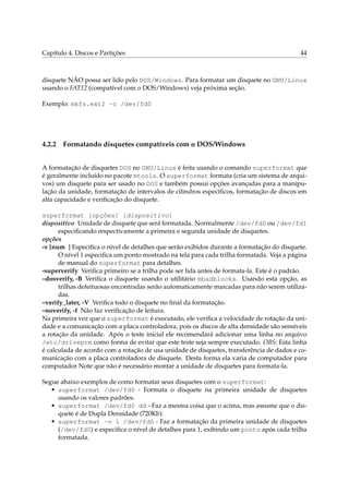 Capítulo 4. Discos e Partições 44
disquete NÃO possa ser lido pelo DOS/Windows. Para formatar um disquete no GNU/Linux
usando o FAT12 (compatível com o DOS/Windows) veja próxima seção.
Exemplo: mkfs.ext2 -c /dev/fd0
4.2.2 Formatando disquetes compatíveis com o DOS/Windows
A formatação de disquetes DOS no GNU/Linux é feita usando o comando superformat que
é geralmente incluído no pacote mtools. O superformat formata (cria um sistema de arqui-
vos) um disquete para ser usado no DOS e também possui opções avançadas para a manipu-
lação da unidade, formatação de intervalos de cilindros especíﬁcos, formatação de discos em
alta capacidade e veriﬁcação do disquete.
superformat [opções] [dispositivo]
dispositivo Unidade de disquete que será formatada. Normalmente /dev/fd0 ou /dev/fd1
especiﬁcando respectivamente a primeira e segunda unidade de disquetes.
opções
-v [num ] Especiﬁca o nível de detalhes que serão exibidos durante a formatação do disquete.
O nível 1 especiﬁca um ponto mostrado na tela para cada trilha formatada. Veja a página
de manual do superformat para detalhes.
-superverify Veriﬁca primeiro se a trilha pode ser lida antes de formata-la. Este é o padrão.
–dosverify, -B Veriﬁca o disquete usando o utilitário mbadblocks. Usando esta opção, as
trilhas defeituosas encontradas serão automaticamente marcadas para não serem utiliza-
das.
–verify_later, -V Veriﬁca todo o disquete no ﬁnal da formatação.
–noverify, -f Não faz veriﬁcação de leitura.
Na primeira vez que o superformat é executado, ele veriﬁca a velocidade de rotação da uni-
dade e a comunicação com a placa controladora, pois os discos de alta densidade são sensíveis
a rotação da unidade. Após o teste inicial ele recomendará adicionar uma linha no arquivo
/etc/driveprm como forma de evitar que este teste seja sempre executado. OBS: Esta linha
é calculada de acordo com a rotação de usa unidade de disquetes, transferência de dados e co-
municação com a placa controladora de disquete. Desta forma ela varia de computador para
computador Note que não é necessário montar a unidade de disquetes para formata-la.
Segue abaixo exemplos de como formatar seus disquetes com o superformat:
• superformat /dev/fd0 - Formata o disquete na primeira unidade de disquetes
usando os valores padrões.
• superformat /dev/fd0 dd - Faz a mesma coisa que o acima, mas assume que o dis-
quete é de Dupla Densidade (720Kb).
• superformat -v 1 /dev/fd0 - Faz a formatação da primeira unidade de disquetes
(/dev/fd0) e especiﬁca o nível de detalhes para 1, exibindo um ponto após cada trilha
formatada.
 