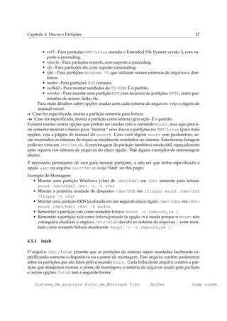 Capítulo 4. Discos e Partições 47
• ext3 - Para partições GNU/Linux usando o Extended File System versão 3, com su-
porte a journaling.
• reiserfs - Para partições reiserfs, com suporte a journaling.
• xfs - Para partições xfs, com suporte a journaling.
• vfat - Para partições Windows 95 que utilizam nomes extensos de arquivos e dire-
tórios.
• msdos - Para partições DOS normais.
• iso9660 - Para montar unidades de CD-ROM. É o padrão.
• umsdos - Para montar uma partição DOS com recursos de partições EXT2, como per-
missões de acesso, links, etc.
Para mais detalhes sobre opções usadas com cada sistema de arquivos, veja a página de
manual mount.
-r Caso for especiﬁcada, monta a partição somente para leitura.
-w Caso for especiﬁcada, monta a partição como leitura/gravação. É o padrão.
Existem muitas outras opções que podem ser usadas com o comando mount, mas aqui procu-
rei somente mostrar o básico para “montar” seus discos e partições no GNU/Linux (para mais
opções, veja a página de manual do mount). Caso você digitar mount sem parâmetros, se-
rão mostrados os sistemas de arquivos atualmente montados no sistema. Esta mesma listagem
pode ser vista em /etc/mtab. A remontagem de partição também é muito útil, especialmente
após reparos nos sistema de arquivos do disco rígido. Veja alguns exemplos de remontagem
abaixo.
É necessário permissões de root para montar partições, a não ser que tenha especiﬁcado a
opção user no arquivo /etc/fstab (veja ‘fstab’ on this page).
Exemplo de Montagem:
• Montar uma partição Windows (vfat) de /dev/hda1 em /mnt somente para leitura:
mount /dev/hda1 /mnt -r -t vfat
• Montar a primeira unidade de disquetes /dev/fd0 em /floppy: mount /dev/fd0
/floppy -t vfat
• Montar uma partição DOS localizada em um segundo disco rígido /dev/hdb1 em /mnt:
mount /dev/hdb1 /mnt -t msdos.
• Remontar a partição raíz como somente leitura: mount -o remount,rw /
• Remontar a partição raíz como leitura/gravação (a opção -n é usada porque o mount não
conseguirá atualizar o arquivo /etc/mtab devido ao sistema de arquivos / estar mon-
tado como somente leitura atualmente: mount -n -o remount,rw /.
4.5.1 fstab
O arquivo /etc/fstab permite que as partições do sistema sejam montadas facilmente es-
peciﬁcando somente o dispositivo ou o ponto de montagem. Este arquivo contém parâmetros
sobre as partições que são lidos pelo comando mount. Cada linha deste arquivo contém a par-
tição que desejamos montar, o ponto de montagem, o sistema de arquivos usado pela partição
e outras opções. fstab tem a seguinte forma:
Sistema_de_arquivos Ponto_de_Montagem Tipo Opções dump ordem
 