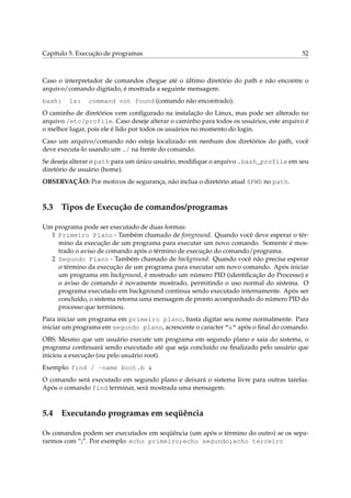 Capítulo 5. Execução de programas 52
Caso o interpretador de comandos chegue até o último diretório do path e não encontre o
arquivo/comando digitado, é mostrada a seguinte mensagem:
bash: ls: command not found (comando não encontrado).
O caminho de diretórios vem conﬁgurado na instalação do Linux, mas pode ser alterado no
arquivo /etc/profile. Caso deseje alterar o caminho para todos os usuários, este arquivo é
o melhor lugar, pois ele é lido por todos os usuários no momento do login.
Caso um arquivo/comando não esteja localizado em nenhum dos diretórios do path, você
deve executa-lo usando um ./ na frente do comando.
Se deseja alterar o path para um único usuário, modiﬁque o arquivo .bash_profile em seu
diretório de usuário (home).
OBSERVAÇÃO: Por motivos de segurança, não inclua o diretório atual $PWD no path.
5.3 Tipos de Execução de comandos/programas
Um programa pode ser executado de duas formas:
1 Primeiro Plano - Também chamado de foreground. Quando você deve esperar o tér-
mino da execução de um programa para executar um novo comando. Somente é mos-
trado o aviso de comando após o término de execução do comando/programa.
2 Segundo Plano - Também chamado de background. Quando você não precisa esperar
o término da execução de um programa para executar um novo comando. Após iniciar
um programa em background, é mostrado um número PID (identiﬁcação do Processo) e
o aviso de comando é novamente mostrado, permitindo o uso normal do sistema. O
programa executado em background continua sendo executado internamente. Após ser
concluído, o sistema retorna uma mensagem de pronto acompanhado do número PID do
processo que terminou.
Para iniciar um programa em primeiro plano, basta digitar seu nome normalmente. Para
iniciar um programa em segundo plano, acrescente o caracter “&” após o ﬁnal do comando.
OBS: Mesmo que um usuário execute um programa em segundo plano e saia do sistema, o
programa continuará sendo executado até que seja concluído ou ﬁnalizado pelo usuário que
iniciou a execução (ou pelo usuário root).
Exemplo: find / -name boot.b &
O comando será executado em segundo plano e deixará o sistema livre para outras tarefas.
Após o comando find terminar, será mostrada uma mensagem.
5.4 Executando programas em seqüência
Os comandos podem ser executados em seqüência (um após o término do outro) se os sepa-
rarmos com “;”. Por exemplo: echo primeiro;echo segundo;echo terceiro
 