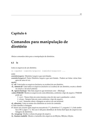61
Capítulo 6
Comandos para manipulação de
diretório
Abaixo comandos úteis para a manipulação de diretórios.
6.1 ls
Lista os arquivos de um diretório.
ls [opções] [caminho/arquivo] [caminho1/arquivo1] ...
onde:
caminho/arquivo Diretório/arquivo que será listado.
caminho1/arquivo1 Outro Diretório/arquivo que será listado. Podem ser feitas várias lista-
gens de uma só vez.
opções
-a, –all Lista todos os arquivos (inclusive os ocultos) de um diretório.
-A, –almost-all Lista todos os arquivos (inclusive os ocultos) de um diretório, exceto o diretó-
rio atual e o de nível anterior.
-B, –ignore-backups Não lista arquivos que terminam com ~ (Backup).
–color=PARAM Mostra os arquivos em cores diferentes, conforme o tipo de arquivo. PARAM
pode ser:
• never - Nunca lista em cores (mesma coisa de não usar o parâmetro –color).
• always - Sempre lista em cores conforme o tipo de arquivo.
• auto - Somente colore a listagem se estiver em um terminal.
-d, –directory Lista os nomes dos diretórios ao invés do conteúdo.
-f Não classiﬁca a listagem.
-F Insere um caracter após arquivos executáveis (’*’), diretórios (’/’), soquete (’=’), link simbó-
lico (’@’) e pipe (’|’). Seu uso é útil para identiﬁcar de forma fácil tipos de arquivos nas
listagens de diretórios.
-G, –no-group Oculta a coluna de grupo do arquivo.
-h, –human-readable Mostra o tamanho dos arquivos em Kbytes, Mbytes, Gbytes.
 