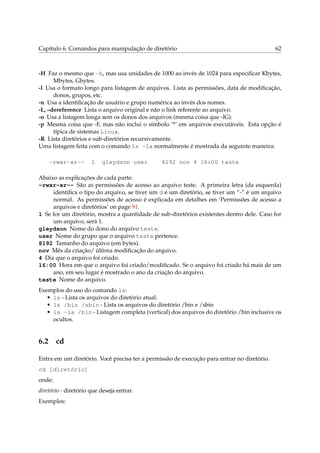 Capítulo 6. Comandos para manipulação de diretório 62
-H Faz o mesmo que -h, mas usa unidades de 1000 ao invés de 1024 para especiﬁcar Kbytes,
Mbytes, Gbytes.
-l Usa o formato longo para listagem de arquivos. Lista as permissões, data de modiﬁcação,
donos, grupos, etc.
-n Usa a identiﬁcação de usuário e grupo numérica ao invés dos nomes.
-L, –dereference Lista o arquivo original e não o link referente ao arquivo.
-o Usa a listagem longa sem os donos dos arquivos (mesma coisa que -lG).
-p Mesma coisa que -F, mas não inclui o símbolo ’*’ em arquivos executáveis. Esta opção é
típica de sistemas Linux.
-R Lista diretórios e sub-diretórios recursivamente.
Uma listagem feita com o comando ls -la normalmente é mostrada da seguinte maneira:
-rwxr-xr-- 1 gleydson user 8192 nov 4 16:00 teste
Abaixo as explicações de cada parte:
-rwxr-xr-- São as permissões de acesso ao arquivo teste. A primeira letra (da esquerda)
identiﬁca o tipo do arquivo, se tiver um d é um diretório, se tiver um “-” é um arquivo
normal. As permissões de acesso é explicada em detalhes em ‘Permissões de acesso a
arquivos e diretórios’ on page 91.
1 Se for um diretório, mostra a quantidade de sub-diretórios existentes dentro dele. Caso for
um arquivo, será 1.
gleydson Nome do dono do arquivo teste.
user Nome do grupo que o arquivo teste pertence.
8192 Tamanho do arquivo (em bytes).
nov Mês da criação/ última modiﬁcação do arquivo.
4 Dia que o arquivo foi criado.
16:00 Hora em que o arquivo foi criado/modiﬁcado. Se o arquivo foi criado há mais de um
ano, em seu lugar é mostrado o ano da criação do arquivo.
teste Nome do arquivo.
Exemplos do uso do comando ls:
• ls - Lista os arquivos do diretório atual.
• ls /bin /sbin - Lista os arquivos do diretório /bin e /sbin
• ls -la /bin - Listagem completa (vertical) dos arquivos do diretório /bin inclusive os
ocultos.
6.2 cd
Entra em um diretório. Você precisa ter a permissão de execução para entrar no diretório.
cd [diretório]
onde:
diretório - diretório que deseja entrar.
Exemplos:
 
