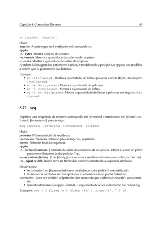 Capítulo 8. Comandos Diversos 80
wc [opções] [arquivo]
Onde:
arquivo Arquivo que será veriﬁcado pelo comando wc.
opções
-c, –bytes Mostra os bytes do arquivo.
-w, –words Mostra a quantidade de palavras do arquivo.
-l, –lines Mostra a quantidade de linhas do arquivo.
A ordem da listagem dos parâmetros é única, e modiﬁcando a posição das opções não modiﬁca
a ordem que os parâmetros são listados.
Exemplo:
• wc /etc/passwd - Mostra a quantidade de linhas, palavras e letras (bytes) no arquivo
/etc/passwd.
• wc -w /etc/passwd - Mostra a quantidade de palavras.
• wc -l /etc/passwd - Mostra a quantidade de linhas.
• wc -l -w /etc/passwd - Mostra a quantidade de linhas e palavras no arquivo /etc
/passwd.
8.27 seq
Imprime uma seqüência de números começando em [primeiro] e terminando em [último], uti-
lizando [incremento] para avançar.
seq [opções] [primeiro] [incremento] [último]
Onde:
primeiro Número inicial da seqüência.
incremento Número utilizado para avançar na seqüência.
último Número ﬁnal da seqüência.
opções
-f, –format=[formato ] Formato de saída dos números da seqüência. Utilize o estilo do printf
para ponto ﬂutuante (valor padrão: %g).
-s, –separator=[string ] Usa [string] para separar a seqüência de números (valor padrão: n).
-w, –equal-width Insere zeros na frente dos números mantendo a seqüência alinhada.
Observações:
• Se [primeiro] ou [incremento] forem omitidos, o valor padrão 1 será utilizado.
• Os números recebidos são interpretados como números em ponto ﬂutuante.
incremento deve ser positivo se [primeiro] for menor do que o último, e negativo caso contrá-
rio.
• Quando utilizarmos a opção –format, o argumento deve ser exatamente %e, %f ou %g.
Exemplos: seq 0 2 10, seq -w 0 10, seq -f%f 0 10, seq -s“, ” 0 10
 