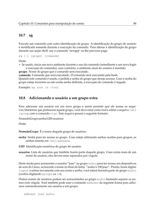 Capítulo 10. Comandos para manipulação de contas 88
10.7 sg
Executa um comando com outra identiﬁcação de grupo. A identiﬁcação do grupo de usuário
é modiﬁcada somente durante a execução do comando. Para alterar a identiﬁcação de grupo
durante sua seção shell, use o comando ‘newgrp’ on the previous page.
sg [-] [grupo] [comando]
Onde:
- Se usado, inicia um novo ambiente durante o uso do comando (semelhante a um novo login
e execução do comando), caso contrário, o ambiente atual do usuário é mantido.
grupo Nome do grupo que o comando será executado.
comando Comando que será executado. O comando será executado pelo bash.
Quando este comando é usado, é pedida a senha do grupo que deseja acessar. Caso a senha do
grupo esteja incorreta ou não exista senha deﬁnida, a execução do comando é negada.
Exemplo: sg root ls /root
10.8 Adicionando o usuário a um grupo extra
Para adicionar um usuário em um novo grupo e assim permitir que ele acesse os arqui-
vos/diretórios que pertencem àquele grupo, você deve estar como root e editar o arquivo /etc
/group com o comando vigr. Este arquivo possui o seguinte formato:
NomedoGrupo:senha:GID:usuários
Onde:
NomedoGrupo É o nome daquele grupo de usuários.
senha Senha para ter acesso ao grupo. Caso esteja utilizando senhas ocultas para grupos, as
senhas estarão em /etc/gshadow.
GID Identiﬁcação numérica do grupo de usuário.
usuarios Lista de usuários que também fazem parte daquele grupo. Caso exista mais de um
nome de usuário, eles devem estar separados por vírgula.
Deste modo para acrescentar o usuário “joao” ao grupo audio para ter acesso aos dispositivos
de som do Linux, acrescente o nome no ﬁnal da linha: “audio:x:100:joao”. Pronto, basta digitar
logout e entrar novamente com seu nome e senha, você estará fazendo parte do grupo audio
(conﬁra digitando groups ou id).
Outros nomes de usuários podem ser acrescentados ao grupo audio bastando separar os no-
mes com vírgula. Você também pode usar o comando adduser da seguinte forma para adici-
onar automaticamente um usuário a um grupo:
adduser joao audio
 