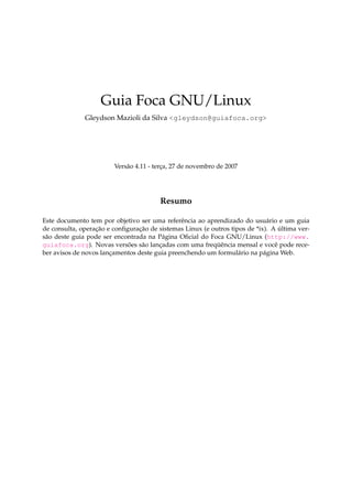 Guia Foca GNU/Linux
Gleydson Mazioli da Silva <gleydson@guiafoca.org>
Versão 4.11 - terça, 27 de novembro de 2007
Resumo
Este documento tem por objetivo ser uma referência ao aprendizado do usuário e um guia
de consulta, operação e conﬁguração de sistemas Linux (e outros tipos de *ix). A última ver-
são deste guia pode ser encontrada na Página Oﬁcial do Foca GNU/Linux (http://www.
guiafoca.org). Novas versões são lançadas com uma freqüência mensal e você pode rece-
ber avisos de novos lançamentos deste guia preenchendo um formulário na página Web.
 