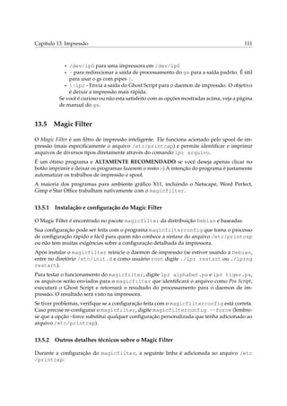 Capítulo 13. Impressão 111
* /dev/lp0 para uma impressora em /dev/lp0
* - para redirecionar a saída de processamento do gs para a saída padrão. É útil
para usar o gs com pipes |.
* |lpr - Envia a saída do Ghost Script para o daemon de impressão. O objetivo
é deixar a impressão mais rápida.
Se você é curioso ou não esta satisfeito com as opções mostradas acima, veja a página
de manual do gs.
13.5 Magic Filter
O Magic Filter é um ﬁltro de impressão inteligente. Ele funciona acionado pelo spool de im-
pressão (mais especiﬁcamente o arquivo /etc/printcap) e permite identiﬁcar e imprimir
arquivos de diversos tipos diretamente através do comando lpr arquivo.
É um ótimo programa e ALTAMENTE RECOMENDADO se você deseja apenas clicar no
botão imprimir e deixar os programas fazerem o resto :-) A intenção do programa é justamente
automatizar os trabalhos de impressão e spool.
A maioria dos programas para ambiente gráﬁco X11, incluindo o Netscape, Word Perfect,
Gimp e Star Ofﬁce trabalham nativamente com o magicfilter.
13.5.1 Instalação e conﬁguração do Magic Filter
O Magic Filter é encontrado no pacote magicfilter da distribuição Debian e baseadas.
Sua conﬁguração pode ser feita com o programa magicfilterconfig que torna o processo
de conﬁguração rápido e fácil para quem não conhece a sintaxe do arquivo /etc/printcap
ou não tem muitas exigências sobre a conﬁguração detalhada da impressora.
Após instalar o magicfilter reinicie o daemon de impressão (se estiver usando a Debian,
entre no diretório /etc/init.d e como usuário root digite ./lpr restart ou ./lprng
restart).
Para testar o funcionamento do magicfilter, digite lpr alphabet.ps e lpr tiger.ps,
os arquivos serão enviados para o magicfilter que identiﬁcará o arquivo como Pos Script,
executará o Ghost Script e retornará o resultado do processamento para o daemon de im-
pressão. O resultado será visto na impressora.
Se tiver problemas, veriﬁque se a conﬁguração feita com o magicfilterconfig está correta.
Caso precise re-conﬁgurar o magicfilter, digite magicfilterconfig --force (lembre-
se que a opção –force substitui qualquer conﬁguração personalizada que tenha adicionado ao
arquivo /etc/printcap).
13.5.2 Outros detalhes técnicos sobre o Magic Filter
Durante a conﬁguração do magicfilter, a seguinte linha é adicionada ao arquivo /etc
/printcap:
 