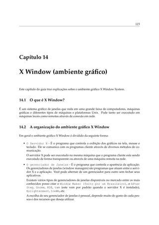 115
Capítulo 14
X Window (ambiente gráﬁco)
Este capítulo do guia traz explicações sobre o ambiente gráﬁco X Window System.
14.1 O que é X Window?
É um sistema gráﬁco de janelas que roda em uma grande faixa de computadores, máquinas
gráﬁcas e diferentes tipos de máquinas e plataformas Unix. Pode tanto ser executado em
máquinas locais como remotas através de conexão em rede.
14.2 A organização do ambiente gráﬁco X Window
Em geral o ambiente gráﬁco X Window é dividido da seguinte forma:
• O Servidor X - É o programa que controla a exibição dos gráﬁcos na tela, mouse e
teclado. Ele se comunica com os programas cliente através de diversos métodos de co-
municação.
O servidor X pode ser executado na mesma máquina que o programa cliente esta sendo
executado de forma transparente ou através de uma máquina remota na rede.
• O gerenciador de Janelas - É o programa que controla a aparência da aplicação.
Os gerenciadores de janelas (window managers) são programas que atuam entre o servi-
dor X e a aplicação. Você pode alternar de um gerenciador para outro sem fechar seus
aplicativos.
Existem vários tipos de gerenciadores de janelas disponíveis no mercado entre os mais
conhecidos posso citar o Window Maker (feito por um Brasileiro), o After
Step, Gnome, KDE, twm (este vem por padrão quando o servidor X é instalado),
Enlightenment, IceWm, etc.
A escolha do seu gerenciador de janelas é pessoal, depende muito do gosto de cada pes-
soa e dos recursos que deseja utilizar.
 