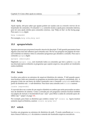 Capítulo 15. Como obter ajuda no sistema 119
15.4 help
Ajuda rápida, útil para saber que opções podem ser usadas com os comandos internos do in-
terpretador de comandos. O comando help somente mostra a ajuda para comandos internos,
para ter uma ajuda similar para comandos externos, veja ‘Help on line’ on the facing page.
Para usar o help digite:
help [comando]
Por exemplo, help echo, help exit
15.5 apropos/whatis
Apropos procura por programas/comandos através da descrição. É útil quando precisamos fazer
alguma coisa mas não sabemos qual comando usar. Ele faz sua pesquisa nas páginas de man-
ual existentes no sistema e lista os comandos/programas que atendem a consulta. Para usar o
comando apropos digite:
apropos [descrição]
Digitando apropos copy, será mostrado todos os comandos que tem a palavra copy em
sua descrição (provavelmente os programas que copiam arquivos, mas podem ser mostrados
outros também).
15.6 locate
Localiza uma palavra na estrutura de arquivos/diretórios do sistema. É útil quando quere-
mos localizar onde um comando ou programa se encontra (para copia-lo, curiosidade, etc). A
pesquisa é feita em um banco de dados construído com o comando updatedb sendo feita a
partir do diretório raíz / e sub-diretórios. Para fazer uma consulta com o locate usamos:
locate [expressão]
A expressão deve ser o nome de um arquivo diretório ou ambos que serão procurados na estru-
tura de diretórios do sistema. Como a consulta por um programa costuma localizar também
sua página de manual, é recomendável usar “pipes” para ﬁltrar a saída do comando (para de-
talhes veja ‘| (pipe)’ on page 106 .
Por exemplo, para listar os diretórios que contém o nome “cp”: locate cp. Agora mostrar
somente arquivos binários, usamos: locate cp|grep bin/
15.7 which
Localiza um programa na estrutura de diretórios do path. É muito semelhante ao locate,
mas a busca é feita no path do sistema e somente são mostrados arquivos executáveis .
 