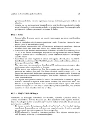 Capítulo 15. Como obter ajuda no sistema 126
garante que ela tenha o mesmo signiﬁcado para seu destinatário, as vezes pode ser até
ofensiva.
• Assuma que sua mensagem está trafegando sobre uma via não segura, desta forma não
envie informações pessoais que não enviaria em uma carta comum. O uso de criptograﬁa
pode garantir melhor segurança na transmissão de dados.
15.12.2 Email
• Tenha o hábito de colocar sempre um assunto na mensagem que envia para identiﬁcar
seu conteúdo.
• Respeite os direitos autorais das mensagens de e-mail. Se precisar encaminhar men-
sagens, preserve seu conteúdo original.
• Procure limitar o tamanho da linha a 70 caracteres. Muitos usuários utilizam cliente de
e-mail em modo texto, e nem todo mundo usa a mesma resolução que você.
• Caso o e-mail que responda tenha mais que 100 linhas, é recomendável colocar a palavra
“LONGA” no assunto da mensagem. Se possível corte as partes não necessárias da men-
sagens de respostas tendo o cuidado de não “cortar” de forma mal educada a mensagem
de outra pessoa.
• Caso utiliza um editor programa de e-mails com suporte a HTML, envie o e-mail uti-
lizando ambos os formatos TEXTO e HTML, muitos administradores Linux utilizam sis-
temas que não suportam HTML.
• Não espere que o espaçamento ou desenhos ASCII usados em uma mensagem sejam
mostrados corretamente em todos os sistemas.
• Utilize sempre uma assinatura no ﬁnal da mensagem para identiﬁcar você e princi-
palmente seu endereço de e-mail. Em alguns cliente de e-mail, o campo Reply-to é
bagunçado, e em e-mails redirecionados o endereço de resposta é excluído. A assinatura
facilita encontrar o remetente da mensagem. Tente manter a assinatura em um tamanho
de no máximo 4 linhas.
• Não repasse mensagens de corrente por e-mail. Elas tem somente o objetivo de espalhar
boatos na Internet e se espalhar. Normalmente elas vem com uma história bonita e no
ﬁnal diz se não repassar acontecerá tudo ao contrário com você ou algo do tipo. Não vai
acontecer nada! ignore isso e não entre na corrente! Pelas políticas da Internet, você pode ter
sua conta de e-mail perdida se ﬁzer mal uso dele.
15.12.3 ICQ/MSN/Gtalk/Skype
Ferramentas de mensagens instantâneas são eﬁcientes, alertando a presença on-line do
usuário, auxiliando na redução de custos, etc. Este documento inclui algumas recomen-
dações etiqueta para melhor os usuários aproveitarem melhor ferramentas de comunicaçao
que seguem o padrão IM:
• De atenção ao status da outra pessoa. Se ela estiver “on-line” ou “free for chat” signiﬁca
que ela está desocupada e que pode conversar naquele instante. Se estiver como não
perturbe, envie somente mensagens se for mesmo preciso.
• EVITE colocar nicks chamativos e caracteres exóticos. Nem todos os usuários vêem o
nick da mesma forma que a pessoa que os colocou.
 