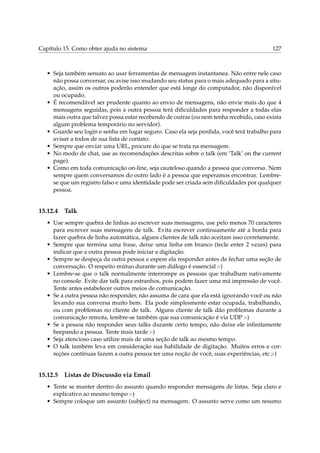 Capítulo 15. Como obter ajuda no sistema 127
• Seja também sensato ao usar ferramentas de mensagem instantanea. Não entre nele caso
não possa conversar, ou avise isso mudando seu status para o mais adequado para a situ-
ação, assim os outros poderão entender que está longe do computador, não disponível
ou ocupado.
• É recomendável ser prudente quanto ao envio de mensagens, não envie mais do que 4
mensagens seguidas, pois a outra pessoa terá diﬁculdades para responder a todas elas
mais outra que talvez possa estar recebendo de outras (ou nem tenha recebido, caso exista
algum problema temporário no servidor).
• Guarde seu login e senha em lugar seguro. Caso ela seja perdida, você terá trabalho para
avisar a todos de sua lista de contato.
• Sempre que enviar uma URL, procure do que se trata na mensagem.
• No modo de chat, use as recomendações descritas sobre o talk (em ‘Talk’ on the current
page).
• Como em toda comunicação on-line, seja cauteloso quando a pessoa que conversa. Nem
sempre quem conversamos do outro lado é a pessoa que esperamos encontrar. Lembre-
se que um registro falso e uma identidade pode ser criada sem diﬁculdades por qualquer
pessoa.
15.12.4 Talk
• Use sempre quebra de linhas ao escrever suas mensagens, use pelo menos 70 caracteres
para escrever suas mensagens de talk. Evita escrever continuamente até a borda para
fazer quebra de linha automática, alguns clientes de talk não aceitam isso corretamente.
• Sempre que termina uma frase, deixe uma linha em branco (tecle enter 2 vezes) para
indicar que a outra pessoa pode iniciar a digitação.
• Sempre se despeça da outra pessoa e espere ela responder antes de fechar uma seção de
conversação. O respeito mútuo durante um diálogo é essencial :-)
• Lembre-se que o talk normalmente interrompe as pessoas que trabalham nativamente
no console. Evite dar talk para estranhos, pois podem fazer uma má impressão de você.
Tente antes estabelecer outros meios de comunicação.
• Se a outra pessoa não responder, não assuma de cara que ela está ignorando você ou não
levando sua conversa muito bem. Ela pode simplesmente estar ocupada, trabalhando,
ou com problemas no cliente de talk. Alguns cliente de talk dão problemas durante a
comunicação remota, lembre-se também que sua comunicação é via UDP :-)
• Se a pessoa não responder seus talks durante certo tempo, não deixe ele inﬁnitamente
beepando a pessoa. Tente mais tarde :-)
• Seja atencioso caso utilize mais de uma seção de talk ao mesmo tempo.
• O talk também leva em consideração sua habilidade de digitação. Muitos erros e cor-
reções contínuas fazem a outra pessoa ter uma noção de você, suas experiências, etc ;-)
15.12.5 Listas de Discussão via Email
• Tente se manter dentro do assunto quando responder mensagens de listas. Seja claro e
explicativo ao mesmo tempo :-)
• Sempre coloque um assunto (subject) na mensagem. O assunto serve como um resumo
 