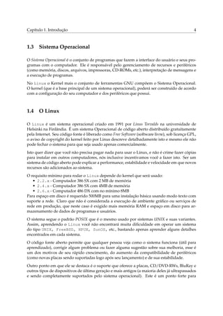 Capítulo 1. Introdução 4
1.3 Sistema Operacional
O Sistema Operacional é o conjunto de programas que fazem a interface do usuário e seus pro-
gramas com o computador. Ele é responsável pelo gerenciamento de recursos e periféricos
(como memória, discos, arquivos, impressoras, CD-ROMs, etc.), interpretação de mensagens e
a execução de programas.
No Linux o Kernel mais o conjunto de ferramentas GNU compõem o Sistema Operacional.
O kernel (que é a base principal de um sistema operacional), poderá ser construído de acordo
com a conﬁguração do seu computador e dos periféricos que possui.
1.4 O Linux
O Linux é um sistema operacional criado em 1991 por Linus Torvalds na universidade de
Helsinki na Finlândia. É um sistema Operacional de código aberto distribuído gratuitamente
pela Internet. Seu código fonte é liberado como Free Software (software livre), sob licença GPL,
o aviso de copyright do kernel feito por Linus descreve detalhadamente isto e mesmo ele não
pode fechar o sistema para que seja usado apenas comercialmente.
Isto quer dizer que você não precisa pagar nada para usar o Linux, e não é crime fazer cópias
para instalar em outros computadores, nós inclusive incentivamos você a fazer isto. Ser um
sistema de código aberto pode explicar a performance, estabilidade e velocidade em que novos
recursos são adicionados ao sistema.
O requisito mínimo para rodar o Linux depende do kernel que será usado:
• 2.2.x - Computador 386 SX com 2 MB de memória
• 2.4.x - Computador 386 SX com 4MB de memória
• 2.6.x - Computador 486 DX com no mínimo 8MB
Para espaço em disco é requerido 500MB para uma instalação básica usando modo texto com
suporte a rede. Claro que não é considerada a execução de ambiente gráﬁco ou serviços de
rede em produção, que neste caso é exigido mais memória RAM e espaço em disco para ar-
mazenamento de dados de programas e usuários.
O sistema segue o padrão POSIX que é o mesmo usado por sistemas UNIX e suas variantes.
Assim, aprendendo o Linux você não encontrará muita diﬁculdade em operar um sistema
do tipo UNIX, FreeBSD, HPUX, SunOS, etc., bastando apenas aprender alguns detalhes
encontrados em cada sistema.
O código fonte aberto permite que qualquer pessoa veja como o sistema funciona (útil para
aprendizado), corrigir algum problema ou fazer alguma sugestão sobre sua melhoria, esse é
um dos motivos de seu rápido crescimento, do aumento da compatibilidade de periféricos
(como novas placas sendo suportadas logo após seu lançamento) e de sua estabilidade.
Outro ponto em que ele se destaca é o suporte que oferece a placas, CD/DVD-RWs, BluRay e
outros tipos de dispositivos de última geração e mais antigos (a maioria deles já ultrapassados
e sendo completamente suportados pelo sistema operacional). Este é um ponto forte para
 
