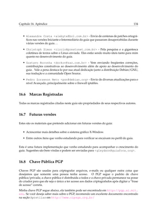 Capítulo 16. Apêndice 134
• Alexandre Costa <alebyte@bol.com.br> - Envio de centenas de patches ortográ-
ﬁcos nas versões Iniciante e Intermediário do guia que passaram desapercebidas durante
várias versões do guia...
• Christoph Simon <ciccio@prestonet.com.br> - Pela pesquisa e a gigantesca
coletânea de textos sobre o Linux enviada. Eles estão sendo muito úteis tanto para mim
quanto no desenvolvimento do guia.
• Gustavo Noronha <dockov@zaz.com.br> - Vem enviando freqüentes correções,
contribuições construtivas ao desenvolvimento além de apoio ao desenvolvimento do
guia . Vale a pena destaca-lo por sua atual dedicação junto a distribuição Debian/GNU,
sua tradução e a comunidade Open Source.
• Pedro Zorzenon Neto <pzn@debian.org> - Envio de diversas atualizações para o
nível Avançado, principalmente sobre o ﬁrewall iptables.
16.6 Marcas Registradas
Todas as marcas registradas citadas neste guia são propriedades de seus respectivos autores.
16.7 Futuras versões
Estes são os materiais que pretendo adicionar em futuras versões do guia:
• Acrescentar mais detalhes sobre o sistema gráﬁco X-Window.
• Entre outros ítens que venho estudando para veriﬁcar se encaixam no perﬁl do guia.
Esta é uma futura implementação que venho estudando para acompanhar o crescimento do
guia. Sugestões são bem vindas e podem ser enviadas para <gleydson@guiafoca.org>.
16.8 Chave Pública PGP
Chaves PGP são usadas para criptografar arquivos, e-mails ou qualquer outra coisa que
desejamos que somente uma pessoa tenha acesso. O PGP segue o padrão de chave
pública/privada; a chave pública é distribuída a todos e a chave privada permanece na posse
do criador para que ele seja o único a ter acesso aos dados criptografados após digitar a “frase
de acesso” correta.
Minha chave PGP segue abaixo, ela também pode ser encontrada em http://pgp.ai.mit.
edu. Se você deseja saber mais sobre o PGP, recomendo um excelente documento encontrado
na seção Apostilas em http://www.cipsga.org.br/
 