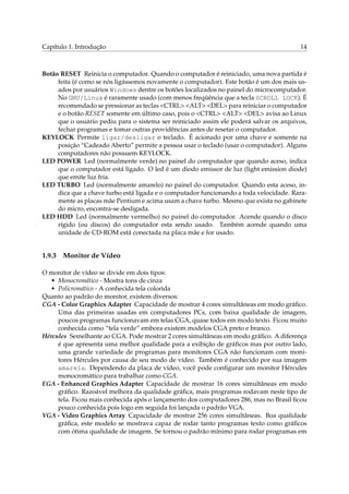 Capítulo 1. Introdução 14
Botão RESET Reinicia o computador. Quando o computador é reiniciado, uma nova partida é
feita (é como se nós ligássemos novamente o computador). Este botão é um dos mais us-
ados por usuários Windows dentre os botões localizados no painel do microcomputador.
No GNU/Linux é raramente usado (com menos freqüência que a tecla SCROLL LOCK). É
recomendado se pressionar as teclas <CTRL> <ALT> <DEL> para reiniciar o computador
e o botão RESET somente em último caso, pois o <CTRL> <ALT> <DEL> avisa ao Linux
que o usuário pediu para o sistema ser reiniciado assim ele poderá salvar os arquivos,
fechar programas e tomar outras providências antes de resetar o computador.
KEYLOCK Permite ligar/desligar o teclado. É acionado por uma chave e somente na
posição “Cadeado Aberto” permite a pessoa usar o teclado (usar o computador). Alguns
computadores não possuem KEYLOCK.
LED POWER Led (normalmente verde) no painel do computador que quando aceso, indica
que o computador está ligado. O led é um diodo emissor de luz (light emission diode)
que emite luz fria.
LED TURBO Led (normalmente amarelo) no painel do computador. Quando esta aceso, in-
dica que a chave turbo está ligada e o computador funcionando a toda velocidade. Rara-
mente as placas mãe Pentium e acima usam a chave turbo. Mesmo que exista no gabinete
do micro, encontra-se desligada.
LED HDD Led (normalmente vermelho) no painel do computador. Acende quando o disco
rígido (ou discos) do computador esta sendo usado. Também acende quando uma
unidade de CD-ROM está conectada na placa mãe e for usado.
1.9.3 Monitor de Vídeo
O monitor de vídeo se divide em dois tipos:
• Monocromático - Mostra tons de cinza
• Policromático - A conhecida tela colorida
Quanto ao padrão do monitor, existem diversos:
CGA - Color Graphics Adapter Capacidade de mostrar 4 cores simultâneas em modo gráﬁco.
Uma das primeiras usadas em computadores PCs, com baixa qualidade de imagem,
poucos programas funcionavam em telas CGA, quase todos em modo texto. Ficou muito
conhecida como “tela verde” embora existem modelos CGA preto e branco.
Hércules Semelhante ao CGA. Pode mostrar 2 cores simultâneas em modo gráﬁco. A diferença
é que apresenta uma melhor qualidade para a exibição de gráﬁcos mas por outro lado,
uma grande variedade de programas para monitores CGA não funcionam com moni-
tores Hércules por causa de seu modo de vídeo. Também é conhecido por sua imagem
amarela. Dependendo da placa de vídeo, você pode conﬁgurar um monitor Hércules
monocromático para trabalhar como CGA.
EGA - Enhanced Graphics Adapter Capacidade de mostrar 16 cores simultâneas em modo
gráﬁco. Razoável melhora da qualidade gráﬁca, mais programas rodavam neste tipo de
tela. Ficou mais conhecida após o lançamento dos computadores 286, mas no Brasil ﬁcou
pouco conhecida pois logo em seguida foi lançada o padrão VGA.
VGA - Video Graphics Array Capacidade de mostrar 256 cores simultâneas. Boa qualidade
gráﬁca, este modelo se mostrava capaz de rodar tanto programas texto como gráﬁcos
com ótima qualidade de imagem. Se tornou o padrão mínimo para rodar programas em
 